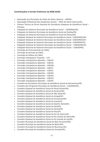 173
Contribuições à Versão Preliminar da NOB/SUAS
•	 Associação dos Municípios do Oeste de Santa Catarina – AMOSC;
•	 Associação Profissional dos Assistentes Sociais – APAS de Santa Catarina/SC;
•	 Câmara Técnica do Fórum Nacional de Secretários Estaduais da Assistência Social –
Fonseas;
•	 Colegiado de Gestores Municipais da Assistência Social – COGEMAS/MG;
•	 Colegiado de Gestores Municipais de Assistência Social da Paraíba/PB;
•	 Colegiado de Gestores Municipais de Assistência Social do Paraná/PR;
•	 Colegiado Estadual de Gestores Municipais da Assistência Social –COEGEMAS/MS;
•	 Colegiado Estadual de Gestores Municipais da Assistência Social –COEGEMAS/SP;
•	 Colegiado Estadual de Gestores Municipais da Assistência Social –COEGEMAS/PI;
•	 Colegiado Estadual de Gestores Municipais da Assistência Social – COEGEMAS/RJ;
•	 Colegiado Nacional de Gestores Municipais de Assistência Social – CONGEMAS;
•	 Comissão de Financiamento do CNAS;
•	 Comissão de Normas do CNAS;
•	 Comissão de Política do CNAS;
•	 Comissão Intergestora Tripartite – CIT;
•	 Comissão Intergestores Bipartite – CIB/AP;
•	 Comissão Intergestores Bipartite – CIB/CE;
•	 Comissão Intergestores Bipartite – CIB/MS;
•	 Comissão Intergestores Bipartite – CIB/PI;
•	 Comissão Intergestores Bipartite – CIB/RJ;
•	 Comissão Intergestores Bipartite – CIB/RR;
•	 Comissão Intergestores Bipartite – CIB/RS;
•	 Comissão Intergestores Bipartite – CIB/SC;
•	 Comissão Intergestores Bipartite – CIB/SP;
•	 Conselho de Secretários Municipais de Assistência Social de Pernambuco/PE;
•	 Conselho dos Dirigentes Municipais de Assistência Social – CODIMAS/RS;
•	 Conselho Estadual de Assistência Social de Minas Gerais/MG;
•	 Conselho Estadual de Assistência Social de Roraima/RR;
•	 Conselho Estadual de Assistência Social de São Paulo/SP;
•	 Conselho Estadual de Assistência Social do Amapá/AP;
•	 Conselho Estadual de Assistência Social do Amazonas/AM;
•	 Conselho Estadual de Assistência Social do Ceará/CE;
•	 Conselho Estadual de Assistência Social do Espírito Santo/ES;
•	 Conselho Estadual de Assistência Social do Pará/PA;
•	 Conselho Estadual de Assistência Social do Paraná/PR
•	 Conselho Estadual de Assistência Social do Piauí/PI;
•	 Conselho Estadual de Assistência Social do Rio de Janeiro/RJ;
•	 Conselho Estadual de Assistência Social do Rio Grande do Norte/RN;
•	 Conselho Estadual de Assistência Social do Rio Grande do Sul/RS;
•	 Conselho Municipal de Assistência Social de Belo Horizonte/MG;
•	 Conselho Municipal de Assistência Social de Betim/MG;
•	 Conselho Municipal de Assistência Social de Blumenau/SC;
•	 Conselho Municipal de Assistência Social de Gravataí/RS;
 
