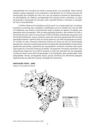 17
especialmente nos municípios de médio e grande porte e as metrópoles. Estes últimos
espaços urbanos passaram a ser produtores e reprodutores de um intenso processo de
precarização das condições de vida e de viver, da presença crescente do desemprego e
da informalidade, de violência, da fragilização dos vínculos sociais e familiares, ou seja,
da produção e reprodução da exclusão social, expondo famílias e indivíduos a situações
de risco e vulnerabilidade.
A Política Nacional de Assistência Social prevê na caracterização dos municípios
brasileiros a presença das metrópoles, identificadas como as cidades com mais de 900
mil habitantes, que embora numericamente sejam contadas em apenas 15 cidades, sua
população total corresponde a 20% de toda população brasileira. São também em 20% o
percentual dos que vivem no conjunto dos 4.020 municípios considerados pequenos (com
até 20.000 habitantes). Juntos, portanto, esses dois extremos representam 40% de toda
população brasileira. Significa dizer, em outras palavras, que 40% da população encontra-
se vivendo em dois contextos totalmente diversos do ponto de vista da concentração
populacional, mas seus contextos apresentam situações de vulnerabilidades e riscos sociais
igualmente alarmantes, justamente por apresentarem territórios marcados pela quase
total ausência ou precária presença do Estado. Os pequenos municípios expressam uma
característica dispersiva no território nacional e ainda com boa parte de sua população
vivendo em áreas rurais (45% da população). E as metrópoles, pela complexidade e alta
desigualdade interna, privilegiando alguns poucos territórios em detrimento daqueles
especialmente de áreas de fronteira e proteção de mananciais.
População total - 2000
Todos os municípios do Brasil
Fonte: Atlas do Desenvolvimento Humano, 2002
 