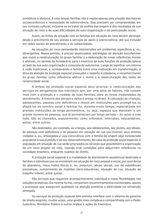 37
simbólicos e afetivos. A vida dessas famílias não é regida apenas pela pressão dos fatores
socioeconômicos e necessidade de sobrevivência. Elas precisam ser compreendidas em
seu contexto cultural, inclusive ao se tratar da análise das origens e dos resultados de sua
situação de risco e de suas dificuldades de auto-organização e de participação social.
Assim, as linhas de atuação com as famílias em situação de risco devem abranger
desde o provimento de seu acesso a serviços de apoio e sobrevivência, até sua inclusão
em redes sociais de atendimento e de solidariedade.
As situações de risco demandarão intervenções em problemas específicos e, ou,
abrangentes. Nesse sentido, é preciso desencadear estratégias de atenção sociofamiliar
que visem a reestruturação do grupo familiar e a elaboração de novas referências morais
e afetivas, no sentido de fortalecê-lo para o exercício de suas funções de proteção básica
ao lado de sua auto-organização e conquista de autonomia. Longe de significar um retorno
à visão tradicional, e considerando a família como uma instituição em transformação, a
ética da atenção da proteção especial pressupõe o respeito à cidadania, o reconhecimento
do grupo familiar como referência afetiva e moral e a reestruturação das redes de
reciprocidade social.
A ênfase da proteção social especial deve priorizar a reestruturação dos
serviços de abrigamento dos indivíduos que, por uma série de fatores, não contam
mais com a proteção e o cuidado de suas famílias, para as novas modalidades de
atendimento. A história dos abrigos e asilos é antiga no Brasil. A colocação de crianças,
adolescentes, pessoas com deficiência e idosos em instituições para protegê-los ou
afastá-los do convívio social e familiar foi, durante muito tempo, materializada em
grandes instituições de longa permanência, ou seja, espaços que atendiam a um
grande número de pessoas, que lá permaneciam por longo período – às vezes a vida
toda. São os chamados, popularmente, como orfanatos, internatos, educandários,
asilos, entre outros.
São destinados, por exemplo, às crianças, aos adolescentes, aos jovens, aos idosos,
às pessoas com deficiência e às pessoas em situação de rua que tiverem seus direitos
violados e, ou, ameaçados e cuja convivência com a família de origem seja considerada
prejudicial a sua proteção e ao seu desenvolvimento. No caso da proteção social especial, à
população em situação de rua serão priorizados os serviços que possibilitem a organização
de um novo projeto de vida, visando criar condições para adquirirem referências na
sociedade brasileira, enquanto sujeitos de direito.
A proteção social especial é a modalidade de atendimento assistencial destinada a
famílias e indivíduos que se encontram em situação de risco pessoal e social, por ocorrência
de abandono, maus tratos físicos e, ou, psíquicos, abuso sexual, uso de substâncias
psicoativas, cumprimento de medidas sócio-educativas, situação de rua, situação de
trabalho infantil, entre outras.
São serviços que requerem acompanhamento individual e maior flexibilidade nas
soluções protetivas. Da mesma forma, comportam encaminhamentos monitorados, apoios
e processos que assegurem qualidade na atenção protetiva e efetividade na reinserção
almejada.
Os serviços de proteção especial têm estreita interface com o sistema de garantia
de direito exigindo, muitas vezes, uma gestão mais complexa e compartilhada com o Poder
Judiciário, Ministério Público e outros órgãos e ações do Executivo.
 
