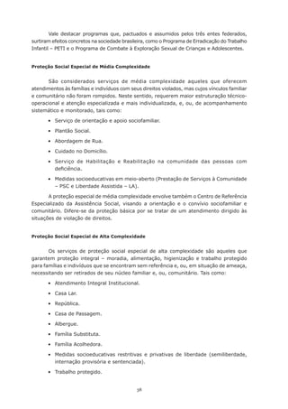 38
Vale destacar programas que, pactuados e assumidos pelos três entes federados,
surtiram efeitos concretos na sociedade brasileira, como o Programa de Erradicação do Trabalho
Infantil – PETI e o Programa de Combate à Exploração Sexual de Crianças e Adolescentes.
Proteção Social Especial de Média Complexidade
São considerados serviços de média complexidade aqueles que oferecem
atendimentos às famílias e indivíduos com seus direitos violados, mas cujos vínculos familiar
e comunitário não foram rompidos. Neste sentido, requerem maior estruturação técnico-
operacional e atenção especializada e mais individualizada, e, ou, de acompanhamento
sistemático e monitorado, tais como:
	 •	 Serviço de orientação e apoio sociofamiliar.
	 •	 Plantão Social.
	 •	 Abordagem de Rua.
	 •	 Cuidado no Domicílio.
	 •	 Serviço de Habilitação e Reabilitação na comunidade das pessoas com
deficiência.
	 •	 Medidas socioeducativas em meio-aberto (Prestação de Serviços à Comunidade
– PSC e Liberdade Assistida – LA).
A proteção especial de média complexidade envolve também o Centro de Referência
Especializado da Assistência Social, visando a orientação e o convívio sociofamiliar e
comunitário. Difere-se da proteção básica por se tratar de um atendimento dirigido às
situações de violação de direitos.
Proteção Social Especial de Alta Complexidade
Os serviços de proteção social especial de alta complexidade são aqueles que
garantem proteção integral – moradia, alimentação, higienização e trabalho protegido
para famílias e indivíduos que se encontram sem referência e, ou, em situação de ameaça,
necessitando ser retirados de seu núcleo familiar e, ou, comunitário. Tais como:
	 •	 Atendimento Integral Institucional.
	 •	 Casa Lar.
	 •	 República.
	 •	 Casa de Passagem.
	 •	 Albergue.
	 •	 Família Substituta.
	 •	 Família Acolhedora.
	 •	 Medidas socioeducativas restritivas e privativas de liberdade (semiliberdade,
internação provisória e sentenciada).
	 •	 Trabalho protegido.
 