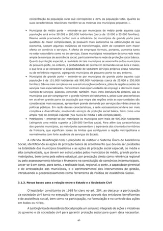 46
concentração da população rural que corresponde a 30% da população total. Quanto às
suas características relacionais mantém-se as mesmas dos municípios pequenos 1.	
	 •	 Municípios de médio porte – entende-se por municípios de médio porte aqueles cuja
população está entre 50.001 a 100.000 habitantes (cerca de 10.000 a 25.000 famílias).
Mesmo ainda precisando contar com a referência de municípios de grande porte para
questões de maior complexidade, já possuem mais autonomia na estruturação de sua
economia, sediam algumas indústrias de transformação, além de contarem com maior
oferta de comércio e serviços. A oferta de empregos formais, portanto, aumenta tanto
no setor secundário como no de serviços. Esses municípios necessitam de uma rede mais
ampla de serviços de assistência social, particularmente na rede de proteção social básica.
Quanto à proteção especial, a realidade de tais municípios se assemelha à dos municípios
de pequeno porte, no entanto, a probabilidade de ocorrerem demandas nessa área é maior,
o que leva a se considerar a possibilidade de sediarem serviços próprios dessa natureza
ou de referência regional, agregando municípios de pequeno porte no seu entorno. 	
	 •	 Municípios de grande porte – entende-se por municípios de grande porte aqueles cuja
população é de 101.000 habitantes até 900.000 habitantes (cerca de 25.000 a 250.000
famílias). São os mais complexos na sua estruturação econômica, pólos de regiões e sedes de
serviços mais especializados. Concentram mais oportunidades de emprego e oferecem maior
número de serviços públicos, contendo também mais infra-estrutura.No entanto, são os
municípios que por congregarem o grande número de habitantes e, pelas suas características
em atraírem grande parte da população que migra das regiões onde as oportunidades são
consideradas mais escassas, apresentam grande demanda por serviços das várias áreas de
políticas públicas. Em razão dessas características, a rede socioassistencial deve ser mais
complexa e diversificada, envolvendo serviços de proteção social básica, bem como uma
ampla rede de proteção especial (nos níveis de média e alta complexidade).
	 •	 Metrópoles – entende-se por metrópole os municípios com mais de 900.000 habitantes
(atingindo uma média superior a 250.000 famílias cada). Para além das características
dos grandes municípios, as metrópoles apresentam o agravante dos chamados territórios
de fronteira, que significam zonas de limites que configuram a região metropolitana e
normalmente com forte ausência de serviços do Estado.
A referida classificação tem o propósito de instituir o Sistema Único de Assistência
Social, identificando as ações de proteção básica de atendimento que devem ser prestadas
na totalidade dos municípios brasileiros e as ações de proteção social especial, de média e
alta complexidade, que devem ser estruturadas pelos municípios de médio, grande porte e
metrópoles, bem como pela esfera estadual, por prestação direta como referência regional
ou pelo assessoramento técnico e financeiro na constituição de consórcios intermunicipais.
Levar-se-á em conta, para tanto, a realidade local, regional, o porte, a capacidade gerencial
e de arrecadação dos municípios, e o aprimoramento dos instrumentos de gestão,
introduzindo o geoprocessamento como ferramenta da Política de Assistência Social.
3.1.3. Novas bases para a relação entre o Estado e a Sociedade Civil
O legislador constituinte de 1988 foi claro no art. 204, ao destacar a participação
da sociedade civil tanto na execução dos programas através das entidades beneficentes
e de assistência social, bem como na participação, na formulação e no controle das ações
em todos os níveis.
A Lei Orgânica de Assistência Social propõe um conjunto integrado de ações e iniciativas
do governo e da sociedade civil para garantir proteção social para quem dela necessitar.
 