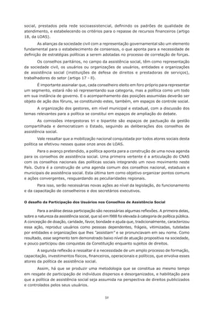52
social, prestados pela rede socioassistencial, definindo os padrões de qualidade de
atendimento, e estabelecendo os critérios para o repasse de recursos financeiros (artigo
18, da LOAS).
As alianças da sociedade civil com a representação governamental são um elemento
fundamental para o estabelecimento de consensos, o que aponta para a necessidade de
definição de estratégias políticas a serem adotadas no processo de correlação de forças.
Os conselhos paritários, no campo da assistência social, têm como representação
da sociedade civil, os usuários ou organizações de usuários, entidades e organizações
de assistência social (instituições de defesa de direitos e prestadoras de serviços),
trabalhadores do setor (artigo 17 - ll).
É importante assinalar que, cada conselheiro eleito em foro próprio para representar
um segmento, estará não só representando sua categoria, mas a política como um todo
em sua instância de governo. E o acompanhamento das posições assumidas deverão ser
objeto de ação dos fóruns, se constituindo estes, também, em espaços de controle social.
A organização dos gestores, em nível municipal e estadual, com a discussão dos
temas relevantes para a política se constitui em espaços de ampliação do debate.
As comissões intergestoras tri e bipartite são espaços de pactuação da gestão
compartilhada e democratizam o Estado, seguindo as deliberações dos conselhos de
assistência social.
Vale ressaltar que a mobilização nacional conquistada por todos atores sociais desta
política se efetivou nesses quase onze anos de LOAS.
Para o avanço pretendido, a política aponta para a construção de uma nova agenda
para os conselhos de assistência social. Uma primeira vertente é a articulação do CNAS
com os conselhos nacionais das políticas sociais integrando um novo movimento neste
País. Outra é a construção de uma agenda comum dos conselhos nacional, estaduais e
municipais de assistência social. Esta última tem como objetivo organizar pontos comuns
e ações convergentes, resguardando as peculiaridades regionais.
Para isso, serão necessárias novas ações ao nível da legislação, do funcionamento
e da capacitação de conselheiros e dos secretários executivos.
O desafio da Participação dos Usuários nos Conselhos de Assistência Social
Para a análise dessa participação são necessárias algumas reflexões. A primeira delas,
sobre a natureza da assistência social, que só em l988 foi elevada à categoria de política pública.
A concepção de doação, caridade, favor, bondade e ajuda que, tradicionalmente, caracterizou
essa ação, reproduz usuários como pessoas dependentes, frágeis, vitimizadas, tuteladas
por entidades e organizações que lhes “assistiam” e se pronunciavam em seu nome. Como
resultado, esse segmento tem demonstrado baixo nível de atuação propositiva na sociedade,
e pouco participou das conquistas da Constituição enquanto sujeitos de direitos.
A segunda reflexão a ressaltar é a necessidade de um amplo processo de formação,
capacitação, investimentos físicos, financeiros, operacionais e políticos, que envolva esses
atores da política de assistência social.
Assim, há que se produzir uma metodologia que se constitua ao mesmo tempo
em resgate de participação de indivíduos dispersos e desorganizados, e habilitação para
que a política de assistência social seja assumida na perspectiva de direitos publicizados
e controlados pelos seus usuários.
 