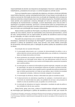 57
responsabilidade de atender aos dispositivos da legislação e favorecer a ação de gestores,
trabalhadores, prestadores de serviços e a central atuação do controle social.
Torna-se imperativo para a realização dos objetivos, princípios e diretrizes definidos
nesta Política Nacional, avançar estrategicamente tanto no que tange à construção de um
sistema nacional de informação da área como na direção da integração entre as bases de
dados já existentes e disseminados hoje nas três esferas de governo. É também premente
neste sentido uma substancial e decisiva alteração em torno da realização de políticas
estratégicas de monitoramento e avaliação, a serem desenhados como meio de aferir e
aperfeiçoar os projetos existentes, aprimorar o conhecimento sobre os componentes que
perfazem a política e sua execução e contribuir para seu planejamento futuro, tendo como
pano de fundo sua contribuição aos escopos institucionais.
Nesse sentido a questão da informação e as práticas de monitoramento e avaliação,
aportes do novo sistema, devem ser apreendidas como exercícios permanentes e, acima
de tudo, comprometidos com as repercussões da política de assistência social ao longo
de sua realização, em todo o território nacional.
Para além do compromisso com a modernização administrativa, o desenvolvimento
tecnológico, sobretudo da tecnologia da informação15, associado à ação dos atores que
perfazem a política de assistência social, deve permitir uma ainda inédita construção
de ferramentas informacionais para a realização da política pública de assistência social
no Brasil.
Tal produção deve ser pautada afiançando:
	 1)	 A preocupação determinante com o processo de democratização da política e com a
prática radical do controle social da administração pública, que, acredita-se, é componente
básico do Estado Democrático de Direito.
	 2)	 Novos parâmetros de produção, tratamento e disseminação da informação pública que
a transforme em informação social válida e útil, que efetivamente incida em níveis de
visibilidade social, de eficácia e que resulte na otimização político-operacional necessária
para a política pública.
	 3)	 A construção de um sistema de informações de grande magnitude, integrado com ações
de capacitação e de aporte de metodologias modernas de gestão e tomada de decisão,
dando o suporte necessário tanto à gestão quanto à operação das políticas assistenciais,
seja no âmbito governamental, em todas as suas esferas, seja no âmbito da sociedade
civil, englobando entidades, instâncias de decisão colegiada e de pactuação.
	 4)	 A maximização da eficiência, eficácia e efetividade das ações de assistência social.
	 5)	 O desenvolvimento de sistemáticas específicas de avaliação e monitoramento para o
incremento da resolutividade das ações, da qualidade dos serviços e dos processos de
trabalho na área da assistência social, da gestão e do controle social.
	 6)	 A construção de indicadores de impacto, implicações e resultados da ação da política e
das condições de vida de seus usuários.
Desta forma, gerar uma nova, criativa e transformadora utilização da tecnologia
da informação para aperfeiçoar a política de assistência social no País, que resulte em
15 Tecnologia da Informação é, basicamente, a aplicação de diferentes ramos da tecnologia no processamento de informações.
Na década de 90, é significativa a ampliação de conceitos e empregos na área da informação, alargada enormemente com
o uso de tecnologias, permitindo o desenvolvimento de aplicações que vão além do uso pessoal ou do uso singular por uma
organização.
 
