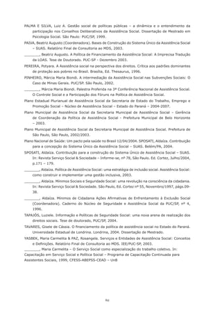 62
PALMA E SILVA, Luiz A. Gestão social de políticas públicas – a dinâmica e o entendimento da
participação nos Conselhos Deliberativos da Assistência Social. Dissertação de Mestrado em
Psicologia Social. São Paulo: PUC/SP, 1999.
PAIVA, Beatriz Augusto (Coordenadora). Bases de Construção do Sistema Único da Assistência Social
– SUAS. Relatório Final de Consultoria ao MDS, 2003.
_______, Beatriz Augusto. A Política de Financiamento da Assistência Social: A Imprecisa Tradução
da LOAS. Tese de Doutorado. PUC-SP - Dezembro 2003.
PEREIRA, Potyara. A Assistência social na perspectiva dos direitos. Crítica aos padrões dominantes
de proteção aos pobres no Brasil. Brasília, Ed. Thesaurus, 1996.
PINHEIRO, Márcia Maria Biondi. A intermediação da Assistência Social nas Subvenções Sociais: O
Caso de Minas Gerais. PUC/SP. São Paulo, 2002.
_______, Márcia Maria Biondi. Palestra Proferida na 3ª Conferência Nacional de Assistência Social.
O Controle Social e a Participação dos Fóruns na Política de Assistência Social.
Plano Estadual Plurianual de Assistência Social da Secretaria de Estado do Trabalho, Emprego e
Promoção Social – Núcleo de Assistência Social – Estado do Paraná – 2004-2007.
Plano Municipal de Assistência Social da Secretaria Municipal de Assistência Social – Gerência
de Coordenação da Política de Assistência Social - Prefeitura Municipal de Belo Horizonte
– 2003.
Plano Municipal de Assistência Social da Secretaria Municipal de Assistência Social. Prefeitura de
São Paulo, São Paulo, 2002/2003.
Plano Nacional de Saúde: Um pacto pela saúde no Brasil 12/04/2004. SPOSATI, Aldaíza. Contribuição
para a concepção do Sistema Único da Assistência Social – SUAS. Belém/PA, 2004.
SPOSATI, Aldaíza. Contribuição para a construção do Sistema Único de Assistência Social – SUAS.
In: Revista Serviço Social & Sociedade – Informe-se, nº 78, São Paulo. Ed. Cortez, Julho/2004,
p.171 – 179.
_______, Aldaíza. Política de Assistência Social: uma estratégia de inclusão social. Assistência Social:
como construir e implementar uma gestão inclusiva, 2003.
_______, Aldaíza. Mínimos Sociais e Seguridade Social: uma revolução na consciência da cidadania.
In: Revista Serviço Social & Sociedade. São Paulo, Ed. Cortez nº 55, Novembro/1997, págs.09-
38.
_______, Aldaíza. Mínimos de Cidadania Ações Afirmativas de Enfrentamento à Exclusão Social
(Coordenadora). Caderno do Núcleo de Seguridade e Assistência Social da PUC/SP, nº 4,
1996.
TAPAJÓS, Luziele. Informação e Políticas de Seguridade Social: uma nova arena de realização dos
direitos sociais. Tese de doutorado, PUC/SP, 2004.
TAVARES, Gisele de Cássia. O financiamento da política de assistência social no Estado do Paraná.
Universidade Estadual de Londrina. Londrina, 2004. Dissertação de Mestrado.
YASBEK, Maria Carmelita & PAZ, Rosangela. Serviços e Entidades de Assistência Social: Conceitos
e Definições. Relatório Final de Consultoria ao MDS. IEE/PUC-SP, 2003.
_______, Maria Carmelita – O Serviço Social como especialização do trabalho coletivo. In:
Capacitação em Serviço Social e Política Social – Programa de Capacitação Continuada para
Assistentes Sociais, 1999, CFESS-ABEPSS-CEAD – UnB
 