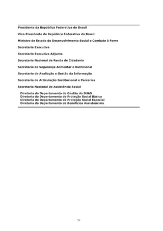 70
Presidente da República Federativa do Brasil
Vice-Presidente da República Federativa do Brasil
Ministro de Estado do Desenvolvimento Social e Combate à Fome
Secretaria Executiva
Secretario Executiva Adjunta
Secretaria Nacional de Renda de Cidadania
Secretario de Segurança Alimentar e Nutricional
Secretario de Avaliação e Gestão da Informação
Secretaria de Articulação Institucional e Parcerias
Secretaria Nacional de Assistência Social
	
Diretoria do Departamento de Gestão do SUAS
Diretoria do Departamento de Proteção Social Básica
Diretoria do Departamento de Proteção Social Especial
Diretoria do Departamento de Benefícios Assistenciais
 