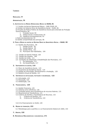 75
Sumário
Resolução, 77
Apresentação, 79
1. Justificativa da Norma Operacional Básica do SUAS, 81
	 1.1 Caráter da Norma Operacional Básica – NOB /SUAS, 85
a) Caráter do Sistema Único de Assistência Social – SUAS, 86
b) Funções da Política Pública de Assistência Social para extensão da Proteção
Social brasileira, 89
I.	 Proteção Social, 90
II.	 Defesa Social e Institucional, 92
III.	 Vigilância socioassistencial, 93
c) Rede socioassistencial, 94
     d) Gestão compartilhada dos serviços, 96
2. Tipos e Níveis de gestão do Sistema Único de Assistência Social – SUAS, 99
	 2.1 Gestão dos Municípios, 99
I.	 Gestão Inicial, 99
II.	 Gestão Básica, 99
III.	 Gestão Plena, 101
IV.	 Municípios não-habilitados,  104
	 2.2	 Gestão do Distrito Federal, 104
	 2.3	 Gestão dos Estados, 108
	 2.4	 Gestão da União, 111
	 2.5	 Condições de Habilitação e Desabilitação dos Municípios, 113
I.	 Da Habilitação, 113
II.	 Da Desabilitação, 117
3. 	 Instrumentos de gestão, 119
3.1 Plano de Assistência Social, 119
3.2 Orçamento da Assistência Social, 119
3.3 Gestão da Informação, Monitoramento e Avaliação, 120
3.4 Relatório Anual de Gestão, 121
4. 	 Instâncias de articulação, pactuação e deliberação, 123
4.1 Articulação, 123
4.2 Pactuação, 123
4.3 Deliberação, 126
5.	 Financiamento, 129
5.1 Gestão Financeira, 129
5.2 Sistema como referência, 130
5.3 Condições gerais para transferência de recursos federais, 131
5.4 Mecanismos de Transferência, 131
5.5 Critérios de Partilha e Transferência de Recursos, 133
I.	 Critérios de Partilha, 133
II.	 Critérios de Transferência, 143
	
	 5.6 O Co-financiamento no SUAS, 149
6. 	 Regras de transição, 153
6.1 Metodologia para a partilha e o co-financiamento federal em 2005, 154
7. Anexos, 159
8. Referências Bibliográficas e documentais, 171
 