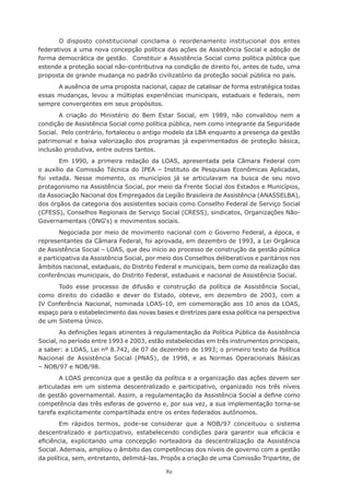 82
O disposto constitucional conclama o reordenamento institucional dos entes
federativos a uma nova concepção política das ações de Assistência Social e adoção de
forma democrática de gestão. Constituir a Assistência Social como política pública que
estende a proteção social não-contributiva na condição de direito foi, antes de tudo, uma
proposta de grande mudança no padrão civilizatório da proteção social pública no país.
A ausência de uma proposta nacional, capaz de catalisar de forma estratégica todas
essas mudanças, levou a múltiplas experiências municipais, estaduais e federais, nem
sempre convergentes em seus propósitos.
A criação do Ministério do Bem Estar Social, em 1989, não convalidou nem a
condição de Assistência Social como política pública, nem como integrante da Seguridade
Social. Pelo contrário, fortaleceu o antigo modelo da LBA enquanto a presença da gestão
patrimonial e baixa valorização dos programas já experimentados de proteção básica,
inclusão produtiva, entre outros tantos.
Em 1990, a primeira redação da LOAS, apresentada pela Câmara Federal com
o auxílio da Comissão Técnica do IPEA – Instituto de Pesquisas Econômicas Aplicadas,
foi vetada. Nesse momento, os municípios já se articulavam na busca de seu novo
protagonismo na Assistência Social, por meio da Frente Social dos Estados e Municípios,
da Associação Nacional dos Empregados da Legião Brasileira de Assistência (ANASSELBA),
dos órgãos da categoria dos assistentes sociais como Conselho Federal de Serviço Social
(CFESS), Conselhos Regionais de Serviço Social (CRESS), sindicatos, Organizações Não-
Governamentais (ONG‘s) e movimentos sociais.
Negociada por meio de movimento nacional com o Governo Federal, a época, e
representantes da Câmara Federal, foi aprovada, em dezembro de 1993, a Lei Orgânica
de Assistência Social – LOAS, que deu inicio ao processo de construção da gestão pública
e participativa da Assistência Social, por meio dos Conselhos deliberativos e paritários nos
âmbitos nacional, estaduais, do Distrito Federal e municipais, bem como da realização das
conferências municipais, do Distrito Federal, estaduais e nacional de Assistência Social.
Todo esse processo de difusão e construção da política de Assistência Social,
como direito do cidadão e dever do Estado, obteve, em dezembro de 2003, com a
IV Conferência Nacional, nominada LOAS-10, em comemoração aos 10 anos da LOAS,
espaço para o estabelecimento das novas bases e diretrizes para essa política na perspectiva
de um Sistema Único.
As definições legais atinentes à regulamentação da Política Pública da Assistência
Social, no período entre 1993 e 2003, estão estabelecidas em três instrumentos principais,
a saber: a LOAS, Lei nº 8.742, de 07 de dezembro de 1993; o primeiro texto da Política
Nacional de Assistência Social (PNAS), de 1998, e as Normas Operacionais Básicas
– NOB/97 e NOB/98.
A LOAS preconiza que a gestão da política e a organização das ações devem ser
articuladas em um sistema descentralizado e participativo, organizado nos três níveis
de gestão governamental. Assim, a regulamentação da Assistência Social a define como
competência das três esferas de governo e, por sua vez, a sua implementação torna-se
tarefa explicitamente compartilhada entre os entes federados autônomos.
Em rápidos termos, pode-se considerar que a NOB/97 conceituou o sistema
descentralizado e participativo, estabelecendo condições para garantir sua eficácia e
eficiência, explicitando uma concepção norteadora da descentralização da Assistência
Social. Ademais, ampliou o âmbito das competências dos níveis de governo com a gestão
da política, sem, entretanto, delimitá-las. Propôs a criação de uma Comissão Tripartite, de
 
