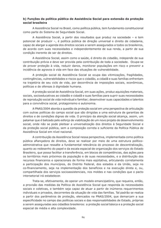 89
b) Funções da política pública de Assistência Social para extensão da proteção
social brasileira
A Assistência Social no Brasil, como política pública, tem fundamento constitucional
como parte do Sistema de Seguridade Social.
A Assistência Social, a partir dos resultados que produz na sociedade – e tem
potencial de produzir –, é política pública de direção universal e direito de cidadania,
capaz de alargar a agenda dos direitos sociais a serem assegurados a todos os brasileiros,
de acordo com suas necessidades e independentemente de sua renda, a partir de sua
condição inerente de ser de direitos.
A Assistência Social, assim como a saúde, é direito do cidadão, independe de sua
contribuição prévia e deve ser provida pela contribuição de toda a sociedade. Ocupa-se
de prover proteção à vida, reduzir danos, monitorar populações em risco e prevenir a
incidência de agravos à vida em face das situações de vulnerabilidade.
A proteção social de Assistência Social se ocupa das vitimizações, fragilidades,
contingências, vulnerabilidades e riscos que o cidadão, a cidadã e suas famílias enfrentam
na trajetória de seu ciclo de vida, por decorrência de imposições sociais, econômicas,
políticas e de ofensas à dignidade humana.  
A proteção social de Assistência Social, em suas ações, produz aquisições materiais,
sociais, socioeducativas ao cidadão e cidadã e suas famílias para suprir suas necessidades
de reprodução social de vida individual e familiar; desenvolver suas capacidades e talentos
para a convivência social, protagonismo e autonomia.
A PNAS/2004 aborda a questão da proteção social em uma perspectiva de articulação
com outras políticas do campo social que são dirigidas a uma estrutura de garantias de
direitos e de condições dignas de vida. O princípio da atenção social alcança, assim, um
patamar que é balizado pelo esforço de viabilização de um novo projeto de desenvolvimento
social, onde não se pode pleitear a universalização dos direitos à Seguridade Social e
da proteção social pública, sem a composição correta e suficiente da Política Pública de
Assistência Social em nível nacional.
A contribuição da Assistência Social nessa perspectiva, implementada como política
pública afiançadora de direitos, deve se realizar por meio de uma estrutura político-
administrativa que ressalte a fundamental relevância do processo de descentralização,
quanto ao redesenho do papel e da escala espacial de organização dos serviços do Estado
Brasileiro, que possa facilitar a transferência, em blocos de competências, das ações para
os territórios mais próximos da população e de suas necessidades, e a distribuição dos
recursos financeiros e operacionais de forma mais eqüitativa, articulando corretamente
a participação dos municípios, do Distrito Federal, dos estados e da União, seja no
co-financiamento, seja na implementação dos benefícios e na execução direta e, ou,
compartilhada dos serviços socioassistenciais, nos moldes e nas condições que o pacto
intersetorial irá estabelecer.
Trata-se, efetivamente, de operar um modelo emancipatório, que requeira, então,
a provisão das medidas da Política de Assistência Social que responda às necessidades
sociais e coletivas, e também seja capaz de atuar a partir de inúmeros requerimentos
individuais e privados, decorrentes da situação de vida das famílias. Tal padrão se realiza
a partir dos parâmetros de proteção, elencados na PNAS/2004, que demarcam a sua
especificidade no campo das políticas sociais e das responsabilidades de Estado, próprias
a serem asseguradas aos cidadãos brasileiros: a proteção social básica e a proteção social
especial de média e alta complexidade.
 