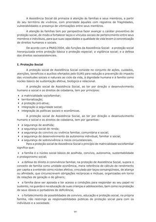 90
A Assistência Social dá primazia à atenção às famílias e seus membros, a partir
do seu território de vivência, com prioridade àqueles com registros de fragilidades,
vulnerabilidades e presença de vitimizações entre seus membros.
A atenção às famílias tem por perspectiva fazer avançar o caráter preventivo de
proteção social, de modo a fortalecer laços e vínculos sociais de pertencimento entre seus
membros e indivíduos, para que suas capacidades e qualidade de vida levem à concretização
de direitos humanos e sociais.
De acordo com a PNAS/2004, são funções da Assistência Social: a proteção social
hierarquizada entre proteção básica e proteção especial; a vigilância social; e a defesa
dos direitos socioassistenciais.
I. Proteção Social
A proteção social de Assistência Social consiste no conjunto de ações, cuidados,
atenções, benefícios e auxílios ofertados pelo SUAS para redução e prevenção do impacto
das vicissitudes sociais e naturais ao ciclo da vida, à dignidade humana e à família como
núcleo básico de sustentação afetiva, biológica e relacional.
A proteção social de Assistência Social, ao ter por direção o desenvolvimento
humano e social e os direitos de cidadania, tem por princípios:
	a matricialidade sociofamiliar;
	territorialização;
	a proteção pró-ativa;
	integração à seguridade social;
	integração às políticas sociais e econômicas.
A proteção social de Assistência Social, ao ter por direção o desenvolvimento
humano e social e os direitos de cidadania, tem por garantias:
	a segurança de acolhida;
	a segurança social de renda;
	a segurança do convívio ou vivência familiar, comunitária e social;
	a segurança do desenvolvimento da autonomia individual, familiar e social;
	a segurança de sobrevivência a riscos circunstanciais.
Para a proteção social de Assistência Social o princípio de matricialidade sociofamiliar
significa que:
	 a família é o núcleo social básico de acolhida, convívio, autonomia, sustentabilidade
e protagonismo social;
	 a defesa do direito à convivência familiar, na proteção de Assistência Social, supera o
conceito de família como unidade econômica, mera referência de cálculo de rendimento
per capita e a entende como núcleo afetivo, vinculado por laços consangüíneos, de aliança
ou afinidade, que circunscrevem obrigações recíprocas e mútuas, organizadas em torno
de relações de geração e de gênero;
	 a família deve ser apoiada e ter acesso a condições para responder ao seu papel no
sustento, na guarda e na educação de suas crianças e adolescentes, bem como na proteção
de seus idosos e portadores de deficiência;
	 o fortalecimento de possibilidades de convívio, educação e proteção social, na própria
família, não restringe as responsabilidades públicas de proteção social para com os
indivíduos e a sociedade.
 