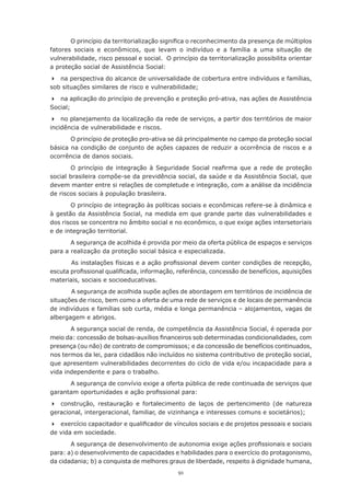 91
O princípio da territorialização significa o reconhecimento da presença de múltiplos
fatores sociais e econômicos, que levam o indivíduo e a família a uma situação de
vulnerabilidade, risco pessoal e social. O princípio da territorialização possibilita orientar
a proteção social de Assistência Social:
	 na perspectiva do alcance de universalidade de cobertura entre indivíduos e famílias,
sob situações similares de risco e vulnerabilidade;
	 na aplicação do princípio de prevenção e proteção pró-ativa, nas ações de Assistência
Social;
	 no planejamento da localização da rede de serviços, a partir dos territórios de maior
incidência de vulnerabilidade e riscos.
O princípio de proteção pro-ativa se dá principalmente no campo da proteção social
básica na condição de conjunto de ações capazes de reduzir a ocorrência de riscos e a
ocorrência de danos sociais.
O princípio de integração à Seguridade Social reafirma que a rede de proteção
social brasileira compõe-se da previdência social, da saúde e da Assistência Social, que
devem manter entre si relações de completude e integração, com a análise da incidência
de riscos sociais à população brasileira.
O princípio de integração às políticas sociais e econômicas refere-se à dinâmica e
à gestão da Assistência Social, na medida em que grande parte das vulnerabilidades e
dos riscos se concentra no âmbito social e no econômico, o que exige ações intersetoriais
e de integração territorial.
A segurança de acolhida é provida por meio da oferta pública de espaços e serviços
para a realização da proteção social básica e especializada.
	 	 As instalações físicas e a ação profissional devem conter condições de recepção,
escuta profissional qualificada, informação, referência, concessão de benefícios, aquisições
materiais, sociais e socioeducativas.
	 	 A segurança de acolhida supõe ações de abordagem em territórios de incidência de
situações de risco, bem como a oferta de uma rede de serviços e de locais de permanência
de indivíduos e famílias sob curta, média e longa permanência – alojamentos, vagas de
albergagem e abrigos.
A segurança social de renda, de competência da Assistência Social, é operada por
meio da: concessão de bolsas-auxílios financeiros sob determinadas condicionalidades, com
presença (ou não) de contrato de compromissos; e da concessão de benefícios continuados,
nos termos da lei, para cidadãos não incluídos no sistema contributivo de proteção social,
que apresentem vulnerabilidades decorrentes do ciclo de vida e/ou incapacidade para a
vida independente e para o trabalho.
A segurança de convívio exige a oferta pública de rede continuada de serviços que
garantam oportunidades e ação profissional para:
	 construção, restauração e fortalecimento de laços de pertencimento (de natureza
geracional, intergeracional, familiar, de vizinhança e interesses comuns e societários);
	 exercício capacitador e qualificador de vínculos sociais e de projetos pessoais e sociais
de vida em sociedade.
A segurança de desenvolvimento de autonomia exige ações profissionais e sociais
para: a) o desenvolvimento de capacidades e habilidades para o exercício do protagonismo,
da cidadania; b) a conquista de melhores graus de liberdade, respeito à dignidade humana,
 