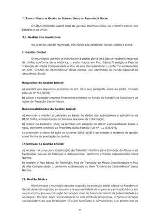 99
2. Tipos e Níveis de Gestão do Sistema Único de Assistência Social
O SUAS comporta quatro tipos de gestão: dos Municípios, do Distrito Federal, dos
Estados e da União.
2.1 Gestão dos municípios
No caso da Gestão Municipal, três níveis são possíveis: inicial, básica e plena.
I. Gestão Inicial
Os municípios que não se habilitarem à gestão plena ou à básica receberão recursos
da União, conforme série histórica, transformados em Piso Básico Transição e Piso de
Transição de Média Complexidade e Piso de Alta Complexidade I, conforme estabelecido
no item “Critério de transferência” desta Norma, por intermédio do Fundo Nacional de
Assistência Social.
Requisitos da Gestão Inicial:
a) atender aos requisitos previstos no art. 30 e seu parágrafo único da LOAS, incluído
pela Lei nº 9.720/98;
b)	alocar e executar recursos financeiros próprios no Fundo de Assistência Social para as
ações de Proteção Social Básica.
Responsabilidades da Gestão Inicial:
a) municiar e manter atualizadas as bases de dados dos subsistemas e aplicativos da
REDE SUAS, componentes do Sistema Nacional de Informação;
b) inserir no Cadastro Único as famílias em situação de maior vulnerabilidade social e
risco, conforme critérios do Programa Bolsa Família (Lei nº  10.836/04);
c) preencher o plano de ação no sistema SUAS-WEB e apresentar o relatório de gestão
como forma de prestação de contas.
Incentivos da Gestão Inicial:
a) receber recursos para Erradicação do Trabalho Infantil e para Combate do Abuso e da
Exploração Sexual de Crianças e Adolescentes, conforme critérios estabelecidos nesta
Norma;
b) receber o Piso Básico de Transição, Piso de Transição de Média Complexidade e Piso
de Alta Complexidade I, conforme estabelecido no item “Critério de transferência” desta
Norma.
II. Gestão Básica
Nível em que o município assume a gestão da proteção social básica na Assistência
Social, devendo o gestor, ao assumir a responsabilidade de organizar a proteção básica em
seu município, prevenir situação de risco por meio do desenvolvimento de potencialidades e
aquisições. Por isso, deve responsabilizar-se pela oferta de programas, projetos e serviços
socioassistenciais que fortaleçam vínculos familiares e comunitários que promovam os
 