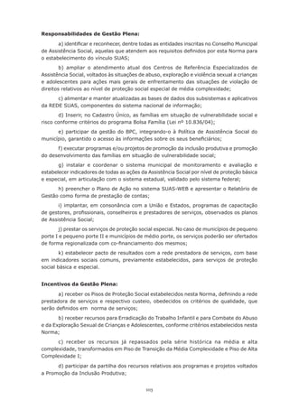 103
Responsabilidades de Gestão Plena:
a) identificar e reconhecer, dentre todas as entidades inscritas no Conselho Municipal
de Assistência Social, aquelas que atendem aos requisitos definidos por esta Norma para
o estabelecimento do vínculo SUAS;
b) ampliar o atendimento atual dos Centros de Referência Especializados de
Assistência Social, voltados às situações de abuso, exploração e violência sexual a crianças
e adolescentes para ações mais gerais de enfrentamento das situações de violação de
direitos relativos ao nível de proteção social especial de média complexidade;
c) alimentar e manter atualizadas as bases de dados dos subsistemas e aplicativos
da REDE SUAS, componentes do sistema nacional de informação;
d) Inserir, no Cadastro Único, as famílias em situação de vulnerabilidade social e
risco conforme critérios do programa Bolsa Família (Lei nº 10.836/04);
e) participar da gestão do BPC, integrando-o à Política de Assistência Social do
município, garantido o acesso às informações sobre os seus beneficiários;
f) executar programas e/ou projetos de promoção da inclusão produtiva e promoção
do desenvolvimento das famílias em situação de vulnerabilidade social;
g) instalar e coordenar o sistema municipal de monitoramento e avaliação e
estabelecer indicadores de todas as ações da Assistência Social por nível de proteção básica
e especial, em articulação com o sistema estadual, validado pelo sistema federal;
h) preencher o Plano de Ação no sistema SUAS-WEB e apresentar o Relatório de
Gestão como forma de prestação de contas;
i) implantar, em consonância com a União e Estados, programas de capacitação
de gestores, profissionais, conselheiros e prestadores de serviços, observados os planos
de Assistência Social;
j) prestar os serviços de proteção social especial. No caso de municípios de pequeno
porte I e pequeno porte II e municípios de médio porte, os serviços poderão ser ofertados
de forma regionalizada com co-financiamento dos mesmos;
k) estabelecer pacto de resultados com a rede prestadora de serviços, com base
em indicadores sociais comuns, previamente estabelecidos, para serviços de proteção
social básica e especial.
Incentivos da Gestão Plena:
a) receber os Pisos de Proteção Social estabelecidos nesta Norma, definindo a rede
prestadora de serviços e respectivo custeio, obedecidos os critérios de qualidade, que
serão definidos em  norma de serviços;
b) receber recursos para Erradicação do Trabalho Infantil e para Combate do Abuso
e da Exploração Sexual de Crianças e Adolescentes, conforme critérios estabelecidos nesta
Norma;
c) receber os recursos já repassados pela série histórica na média e alta
complexidade, transformados em Piso de Transição da Média Complexidade e Piso de Alta
Complexidade I;
d) participar da partilha dos recursos relativos aos programas e projetos voltados
a Promoção da Inclusão Produtiva;
 