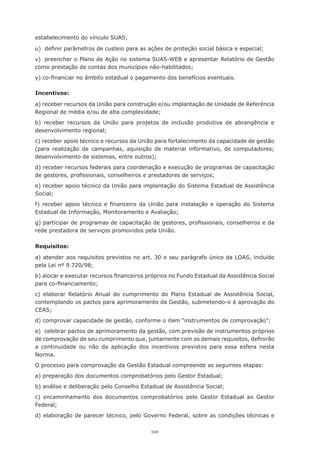 110
estabelecimento do vínculo SUAS;
u)	 definir parâmetros de custeio para as ações de proteção social básica e especial;
v)	 preencher o Plano de Ação no sistema SUAS-WEB e apresentar Relatório de Gestão
como prestação de contas dos municípios não-habilitados;
y) co-financiar no âmbito estadual o pagamento dos benefícios eventuais.
Incentivos:
a) receber recursos da União para construção e/ou implantação de Unidade de Referência
Regional de média e/ou de alta complexidade;
b) receber recursos da União para projetos de inclusão produtiva de abrangência e
desenvolvimento regional;
c) receber apoio técnico e recursos da União para fortalecimento da capacidade de gestão
(para realização de campanhas, aquisição de material informativo, de computadores;
desenvolvimento de sistemas, entre outros);
d) receber recursos federais para coordenação e execução de programas de capacitação
de gestores, profissionais, conselheiros e prestadores de serviços;
e) receber apoio técnico da União para implantação do Sistema Estadual de Assistência
Social;
f) receber apoio técnico e financeiro da União para instalação e operação do Sistema
Estadual de Informação, Monitoramento e Avaliação;
g) participar de programas de capacitação de gestores, profissionais, conselheiros e da
rede prestadora de serviços promovidos pela União.
Requisitos:
a) atender aos requisitos previstos no art. 30 e seu parágrafo único da LOAS, incluído
pela Lei nº 9.720/98;
b) alocar e executar recursos financeiros próprios no Fundo Estadual da Assistência Social
para co-financiamento;
c) elaborar Relatório Anual do cumprimento do Plano Estadual de Assistência Social,
contemplando os pactos para aprimoramento da Gestão, submetendo-o à aprovação do
CEAS;
d) comprovar capacidade de gestão, conforme o item “instrumentos de comprovação”;
e)  celebrar pactos de aprimoramento da gestão, com previsão de instrumentos próprios
de comprovação de seu cumprimento que, juntamente com os demais requisitos, definirão
a continuidade ou não da aplicação dos incentivos previstos para essa esfera nesta
Norma.
O processo para comprovação da Gestão Estadual compreende as seguintes etapas:
a) preparação dos documentos comprobatórios pelo Gestor Estadual;
b) análise e deliberação pelo Conselho Estadual de Assistência Social;
c) encaminhamento dos documentos comprobatórios pelo Gestor Estadual ao Gestor
Federal;
d) elaboração de parecer técnico, pelo Governo Federal, sobre as condições técnicas e
 