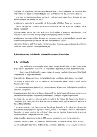 113
q) apoiar tecnicamente os Estados da Federação e o Distrito Federal na implantação e
implementação dos Sistemas Estaduais e do Distrito Federal de Assistência Social;
r) promover o estabelecimento de pactos de resultados, entre as esferas de governo, para
aprimoramento da gestão dos SUAS;
s) elaborar e submeter à pactuação e à deliberação a NOB de Recursos Humanos;
t) definir padrões de custeio e padrões de qualidade para as ações de proteção social
básica e especial;
u) estabelecer pactos nacionais em torno de situações e objetivos identificados como
relevantes para viabilizar as seguranças afiançadas pela PNAS/2004;
v) elaborar e executar política de recursos humanos, com a implantação de carreira para
os servidores públicos que atuem na área de Assistência Social;
w) instituir Sistema de Informação, Monitoramento e Avaliação, apoiando estados, Distrito
Federal e municípios na sua implementação.
2.5 Condições de Habilitação e Desabilitação dos Municípios
I. Da Habilitação
Para habilitação dos municípios nos níveis de gestão definidos por esta NOB/SUAS,
exige-se que os mesmos atendam aos requisitos e aos instrumentos de comprovação.
O processo de habilitação, nas condições de gestão estabelecidos nesta NOB/SUAS,
compreende as seguintes etapas:
a) preparação dos documentos comprobatórios de habilitação pelo gestor municipal;
b) análise e deliberação dos documentos comprobatórios pelo Conselho Municipal de
Assistência Social;
c) encaminhamento dos documentos comprobatórios à Secretaria de Estado de Assistência
Social ou congênere;
d) avaliação pela Secretaria de Estado de Assistência Social ou congênere do cumprimento
das responsabilidades e requisitos pertinentes à condição de gestão pleiteada;
e) elaboração de parecer técnico, pela Secretaria de Estado de Assistência Social ou
congênere, das condições técnicas e administrativas do município para assumir a condição
de gestão pleiteada;
f) encaminhamento pela Secretaria de Estado de Assistência Social ou congênere dos
documentos comprobatórios e parecer técnico, anexo ao processo à Comissão Intergestores
Bipartite, no prazo máximo de 30 (trinta) dias a contar da data de protocolo de entrada
dos documentos comprobatórios na SEAS;
g) apreciação e posicionamento da CIB quanto aos documentos comprobatórios;
h) preenchimento, pela CIB, do termo de habilitação, conforme anexos desta Norma;
i) publicação, pela Secretaria de Estado de Assistência Social ou congênere, da habilitação
 