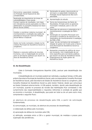 117
II. Da Desabilitação
Cabe à Comissão Intergestores Bipartite (CIB), pactuar pela desabilitação dos
municípios.
A desabilitação de um município poderá ser solicitada, a qualquer tempo, à CIB, pela
própria Secretaria Municipal de Assistência Social, pelo correspondente Conselho Municipal
de Assistência Social, pela Secretaria de Estado de Assistência Social ou congênere, pelo
Conselho Estadual de Assistência Social ou pelo Gestor Federal, desde que comunique
ao Gestor Estadual anteriormente. A CIB poderá, também, decidir pela desabilitação de
um município, quando no processo de revisão das habilitações ficar constatado o não
cumprimento das responsabilidades e requisitos referentes à condição de gestão que
se encontra o município. A desabilitação, que pode ser total ou de um para outro nível,
compreende o seguinte fluxo:
a) abertura de processo de desabilitação pela CIB, a partir de solicitação
fundamentada;
b) comunicação, ao município, da abertura do processo de desabilitação;
c) elaboração da defesa pelo município;
d) apreciação da defesa do município pela CIB;
e) definição, acordada entre a CIB e o gestor municipal, de medidas e prazos para
superação das pendências;
Demonstrar capacidade instalada
na Proteção Social Especial de alta
complexidade.
®	 Declaração do gestor, descrevendo os
serviços e a capacidade instalada da
Proteção Social Especial de Alta Com-
plexidade.
Realização de diagnósticos de áreas de
vulnerabilidade e risco social.
®	 Apresentação do estudo.
Cumprir pactos de resultados, com base
em indicadores sociais pactuados na CIB e
deliberados no Conselho Estadual de Assis-
tência Social (CEAS).
®	 Termo de Compromisso do Pacto de
Resultados, firmado entre os gestores
municipal e estadual, para o ano em
curso.
Instalar e coordenar sistema municipal de
monitoramento e avaliação das ações da
Assistência Social por nível de Proteção
Social Básica e Especial.
®	 Descrição da estrutura e sistemática de o
monitoramento e avaliação da PSB e
PSE;
®	 Declaração do Conselho Municipal com-
provando a existência da estrutura e de
sistemática de monitoramento e avaliação
da PSB e PSE.
Gestor do fundo nomeado e lotado na Se-
cretaria Municipal de Assistência Social ou
congênere.
®	 Copia do ato normativo de nomeação e
lotação do gestor do Fundo junto a Secre-
taria Municipal de Assistência Social ou
congênere.
Elaborar e executar política de recursos
humanos, com a implantação de carreira
para os servidores públicos que atuem na
área da Assistência Social.
®	 Apresentar proposta de política de recur-
sos humanos, com implantação de car-
reira especifica para servidores públicos
que atuem na área de Assistência Social;
®	 Organograma do órgão gestor da
Assistência Social.
 