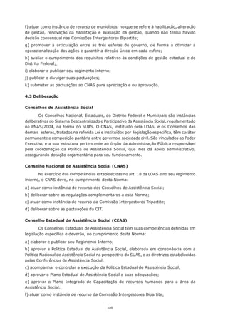 126
f) atuar como instância de recurso de municípios, no que se refere à habilitação, alteração
de gestão, renovação da habilitação e avaliação da gestão, quando não tenha havido
decisão consensual nas Comissões Intergestores Bipartite;
g) promover a articulação entre as três esferas de governo, de forma a otimizar a
operacionalização das ações e garantir a direção única em cada esfera;
h) avaliar o cumprimento dos requisitos relativos às condições de gestão estadual e do
Distrito Federal;
i) elaborar e publicar seu regimento interno;
j) publicar e divulgar suas pactuações;
k) submeter as pactuações ao CNAS para apreciação e ou aprovação.
4.3 Deliberação
Conselhos de Assistência Social
Os Conselhos Nacional, Estaduais, do Distrito Federal e Municipais são instâncias
deliberativas do Sistema Descentralizado e Participativo da Assistência Social, regulamentado
na PNAS/2004, na forma do SUAS. O CNAS, instituído pela LOAS, e os Conselhos das
demais  esferas, tratados na referida Lei e instituídos por  legislação especifica, têm caráter
permanente e composição paritária entre governo e sociedade civil. São vinculados ao Poder
Executivo e a sua estrutura pertencente ao órgão da Administração Pública responsável
pela coordenação da Política de Assistência Social, que lhes dá apoio administrativo,
assegurando dotação orçamentária para seu funcionamento.
Conselho Nacional de Assistência Social (CNAS)
No exercício das competências estabelecidas no art. 18 da LOAS e no seu regimento
interno, o CNAS deve, no cumprimento desta Norma:
a) atuar como instância de recurso dos Conselhos de Assistência Social;
b) deliberar sobre as regulações complementares a esta Norma;
c) atuar como instância de recurso da Comissão Intergestores Tripartite;
d) deliberar sobre as pactuações da CIT.
Conselho Estadual de Assistência Social (CEAS)
Os Conselhos Estaduais de Assistência Social têm suas competências definidas em
legislação específica e deverão, no cumprimento desta Norma:
a) elaborar e publicar seu Regimento Interno;
b) aprovar a Política Estadual de Assistência Social, elaborada em consonância com a
Política Nacional de Assistência Social na perspectiva do SUAS, e as diretrizes estabelecidas
pelas Conferências de Assistência Social;
c) acompanhar e controlar a execução da Política Estadual de Assistência Social;
d) aprovar o Plano Estadual de Assistência Social e suas adequações;
e) aprovar o Plano Integrado de Capacitação de recursos humanos para a área da
Assistência Social;
f) atuar como instância de recurso da Comissão Intergestores Bipartite;
 