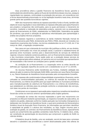 132
Essa providência altera a gestão financeira da Assistência Social, garante a
continuidade dos atendimentos, agiliza os fluxos de transferência desses recursos, assegura
regularidade nos repasses, continuidade na prestação dos serviços, em consonância com
a forma descentralizada preconizada no rol da legislação brasileira nesta área, dirimindo
grande parte das questões burocráticas vigentes.
Além dos mecanismos relativos ao repasse automático fundo-a-fundo, também são
objeto de novas regulações e nova sistemática os repasses efetuados para apoio financeiro
aos projetos e programas não continuados, para os quais permanece o mecanismo de
convênio, mediante a instituição de sistemática própria, coerente com os pressupostos
gerais de financiamento do SUAS, estabelecidos na PNAS/2004. Sistemática da gestão
de convênios, que prevê a utilização de aplicativos informatizados para apresentação e
análise dos projetos técnicos propostos.
Os repasses regulares e automáticos se darão mediante liberação mensal de
recursos financeiros pelo FNAS, diretamente aos FEAS e FMAS, devendo ser incluídos nos
respectivos orçamentos dos Fundos, nos termos estabelecidos na Lei nº 4.320, de 17 de
março de 1964, e legislação complementar.
Nos casos em que a demanda do município não justifique a oferta, em seu âmbito,
de serviços continuados nos níveis de proteção social, é possível o estabelecimento de
parcerias entre municípios vizinhos para o desenvolvimento de serviços de referência
regional, inclusive mediante consórcios públicos, com co-financiamento estadual e federal
e dos municípios consorciados. Outra opção pode ser a prestação desses serviços de
referência regional pela esfera estadual, em parceria com os municípios que apresentarem
tal necessidade e não tiverem as condições para a gestão individual.
As condições de co-financiamento e a cooperação entre os entes deverão ser
definidas por regulação específica de acordo com o estabelecido na Lei nº 11.107/05.
Os recursos financeiros serão transferidos aos Fundos, mediante validação dos
planos de ação no sistema informatizado SUAS-WEB, coerentes com seus Planos Municipais
e, ou, Planos Estaduais de Assistência Social aprovados pelo correspondente Conselho.
Tais repasses são condicionados à disponibilidade orçamentária e financeira, sendo
utilizadas as condicionalidades pactuadas, os critérios de inserção de municípios no
financiamento, os critérios de partilha para que sejam definidos os municípios prioritários
para inserção/expansão da cobertura do financiamento e os critérios de transferência,
que estabelecem os referidos pisos de proteção conforme a complexidade dos serviços,
com base nos portes de municípios.
Condicionam-se os repasses à aprovação pelos respectivos conselhos de Assistência
Social das contas do exercício anterior apresentadas pelos órgãos gestores.
A prestação de contas dos recursos repassados a partir dos mecanismos ora
propostos se efetuará mediante apresentação, ao respectivo Conselho de cada esfera, de
relatório de gestão, elaborado conforme modelo pactuado nas Comissões Intergestores e
deliberado nos Conselhos de Assistência Social, o qual será constituído do Demonstrativo
Sintético Anual da Execução Físico-Financeira, de informações que permitam identificar
a capacidade de gestão e o alcance dos resultados, ou seja, tragam insumos para a
avaliação da gestão, do controle e do financiamento da Assistência Social, especialmente
quanto ao cumprimento das questões constantes nesta Norma. O relatório deve, ainda,
ser constituído da apresentação de documentos que comprovem a gestão do SUAS no
referido âmbito.
O Relatório Anual de Gestão, uma vez analisado, servirá de base para o processo
decisório e subsidiário das providências a serem desencadeadas pelas três esferas de
 