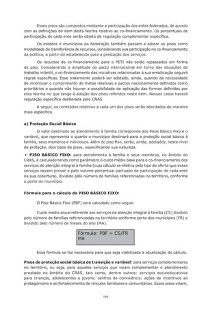 144
Esses pisos são compostos mediante a participação dos entes federados, de acordo
com as definições do item desta Norma relativo ao co-financiamento. Os percentuais de
participação de cada ente serão objeto de regulação complementar específica.
Os estados e municípios da Federação também passam a adotar os pisos como
modalidade de transferência de recursos, considerando sua participação no co-financiamento
da política, a partir do estabelecido para a prestação dos serviços.
Os recursos do co-financiamento para o PETI não serão repassados em forma
de piso. Considerando a amplitude do pacto internacional em torno das situações de
trabalho infantil, o co-financiamento das iniciativas relacionadas à sua erradicação seguirá
regras específicas. Esse tratamento poderá ser adotado, ainda, quando da necessidade
de incentivar o cumprimento de metas relativas a pactos nacionalmente definidos como
prioritários e quando não houver a possibilidade de aplicação das formas definidas por
esta Norma no que tange à adoção dos pisos referidos neste item. Nesses casos haverá
regulação específica deliberada pelo CNAS.
A seguir, os conteúdos relativos a cada um dos pisos serão abordados de maneira
mais específica.
a) Proteção Social Básica
O valor destinado ao atendimento à família corresponde aos Pisos Básico Fixo e o
variável, que representa o quanto o município destinará para a proteção social básica à
família, seus membros e indivíduos. Além do piso fixo, serão, ainda, adotados, neste nível
de proteção, dois tipos de pisos, especificando sua natureza.
	PISO BÁSICO FIXO: para atendimento à família e seus membros, no âmbito do
CRAS, é calculado tendo como parâmetro o custo médio base para o co-financiamento dos
serviços de atenção integral à família (cujo cálculo se efetiva pelo tipo de oferta que esses
serviços devem prover e pelo volume percentual pactuado de participação de cada ente
na sua cobertura), dividido pelo número de famílias referenciadas no território, conforme
o porte do município.
Fórmula para o cálculo do PISO BÁSICO FIXO:
O Piso Básico Fixo (PBF) será calculado como segue:
Custo médio anual referente aos serviços de atenção integral à família (CS) dividido
pelo número de famílias referenciadas no território conforme porte dos municípios (FR) e
dividido pelo número de meses do ano (MA).
Essa fórmula se faz necessária para que seja viabilizada a atualização do cálculo.
Pisos de proteção social básica de transição e variável: para serviços complementares
no território, ou seja, para aqueles serviços que visam complementar o atendimento
prestado no âmbito do CRAS, tais como, dentre outros: serviços socioeducativos
para crianças, adolescentes e jovens; centros de convivência; ações de incentivos ao
protagonismo e ao fortalecimento de vínculos familiares e comunitários. Esses pisos visam,
Fórmula: PBF = CS/FR
MA
 