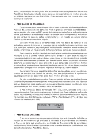 145
ainda, à manutenção dos serviços da rede atualmente financiados pelo Fundo Nacional de
Assistência Social cuja avaliação aponte para sua correspondência no nível de proteção
social básica estabelecido pela PNAS/2004. Ficam estabelecidos dois tipos de piso, o de
transição e o variável:
	 PISO BÁSICO DE TRANSIÇÃO:
Constitui esse piso o somatório dos valores totais praticados atualmente pelo Fundo
Nacional de Assistência Social para esse nível de proteção em todas as modalidades -
exceto aqueles referentes ao PAIF, que serão tratados como piso fixo, e ao Projeto Agente
Jovem que manterão a modalidade de bolsa e também serão incorporados à modalidade
de piso variável no caso das ações complementares - em relação ao número total de
famílias potencialmente usuárias no país.
Esse valor médio passa a ser considerado como Piso Básico de Transição e será
aplicado ao volume de recursos já repassado para a proteção básica por município, para
que, como piso transitório, seja reforçado o novo conteúdo, superando a idéia do valor per
capita e imprimindo um novo conceito de financiamento da política de Assistência Social.
Desta maneira, a média calculada será aplicada ao montante repassado para cada
município e para o Distrito Federal, como segue: divide-se o valor total dos recursos
repassados atualmente para cada um desses entes, no que se refere a esse nível de proteção,
excetuando as modalidades já citadas, pela média nacional. Assim, obtém-se o volume de
cobertura que esses recursos estão provendo, o que, comparado ao número de famílias
em situação de vulnerabilidade da referida localidade, permitirá o cálculo do percentual de
cobertura da proteção social básica no respectivo município ou Distrito Federal.
Esse encaminhamento possibilitará identificar as distorções a serem consideradas
quando da aplicação dos critérios de partilha, uma vez que promoverá a vigilância da
equalização em relação aos demais pisos desse nível de proteção social.
Os valores calculados como acima ficam congelados até que as atualizações que
vierem a ser praticadas mediante partilha de novos recursos disponibilizados para a política,
pela via dos demais pisos, os alcancem, já incorporando esse piso aos considerados como
permanentes por esta Norma, ou seja, o fixo e o variável.
O Piso de Proteção Básico de Transição (PBT) será, assim, calculado como segue:
montante anual do financiamento atualmente praticado pelo Governo Federal na Proteção
Básica no país (FAPB) dividido pelo número de famílias potencialmente usuárias no país,
no município e no Distrito Federal, exclusive o PAIF e o Agente Jovem (FP), e dividido pelo
número de meses do ano (MA).
	PISO BÁSICO VARIÁVEL:
É um recurso novo ou remanejado mediante regra de transição definida em
relação ao financiamento já praticado e vinculado à disponibilidade orçamentária
e financeira para sua viabilização, destinado ao financiamento de prioridades
nacionalmente identificadas e pactuadas entre os entes federados e deliberadas pelo
Conselho Nacional de Assistência Social.
Fórmula: PBT = FAPB/FP
MA
 
