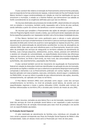 146
O piso variável não relativo à transição do financiamento anteriormente praticado,
que corresponde às formas anteriores de repasse, é denominado de Piso de Proteção Social
Básico Variável e segue condicionalidades em relação ao nível de habilitação em que se
encontrem o município, o estado ou o Distrito Federal, que demonstrem sua adesão ao
SUAS (considerando-se as exigências definidas para que isso se efetive).
Os recursos destinados aos processos de revisão do BPC, desenvolvidos em conjunto
com os estados e municípios, também serão repassados sob a forma de piso variável,
sendo definidos a partir do número de benefícios a serem revisados a cada ano.
Os recursos que compõem o financiamento das ações de atenção à juventude por
meio do Programa Agente Jovem (exceto a bolsa, que continuará sendo repassada sob essa
forma específica) passarão a ser repassados também sob a forma dessa modalidade de piso.
O Piso Básico Variável tem como parâmetro para o cálculo o custo adicional
apurado para os serviços complementares no território e para as eventuais especificidades
apuradas dividido pelo número de usuários e será agregado ao repasse do piso fixo, como
mecanismo de potencialização do atendimento sociofamiliar na área de abrangência do
referido CRAS. Esse valor que será referência para o co-financiamento, levará em conta,
além da prestação dos serviços de retaguarda no território voltados ao atendimento às
famílias, suas crianças pequenas, adolescentes, jovens, idosos, pessoas com deficiência
e adultos em situação de vulnerabilidade, as especificidades decorrentes das diferenças
regionais, tais como, entre outras: demandas relativas à realidade dos municípios da Região
Norte, de Fronteira, do Árido e Semi-árido, do meio rural, das comunidades indígenas e
quilombolas, dos assentamentos, populações das florestas.
O piso variável também servirá de mecanismo de equalização do financiamento
federal em relação às distorções históricas identificadas na aplicação do piso de transição,
priorizando as regiões e estados em que a cobertura se apresenta desproporcional quando
comparada à demanda e ao co-financiamento praticado em outras regiões ou estados.
Quando aplicado com esse propósito, esse piso, entretanto, deverá seguir o estabelecido
na PNAS/2004, no que se refere à questão do geo-referenciamento das ações, devendo,
necessariamente, ser aplicado com base no território.
O Piso Básico Variável (PBV) será calculado como segue: custo dos serviços
complementares no território, no nível de proteção social básica, de acordo com as
especificidades regionais e locais e pactos efetuados (CAS), dividido pelo número de
famílias referenciadas no território (FR) e dividido pelo número de meses do ano (MA).
Esses recursos, somados ao piso básico fixo e ao de transição, expressam o valor
total dos serviços do nível de proteção social básica a ser repassado a cada município
(dentro daquela faixa de variação mencionada para esse nível de proteção e de acordo
com as especificidades apuradas).
b) Proteção Social Especial
O valor destinado ao atendimento às famílias e/ou indivíduos em situação de
risco social e pessoal corresponde aos Pisos de Proteção Social Especial de Média e Alta
Complexidade. Cada um desses níveis será co-financiado por meio de dois pisos.
Fórmula: PBV = CAS/FR
MA
 