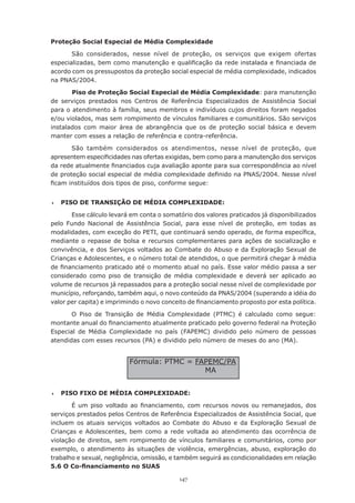 147
Proteção Social Especial de Média Complexidade
São considerados, nesse nível de proteção, os serviços que exigem ofertas
especializadas, bem como manutenção e qualificação da rede instalada e financiada de
acordo com os pressupostos da proteção social especial de média complexidade, indicados
na PNAS/2004.
Piso de Proteção Social Especial de Média Complexidade: para manutenção
de serviços prestados nos Centros de Referência Especializados de Assistência Social
para o atendimento à família, seus membros e indivíduos cujos direitos foram negados
e/ou violados, mas sem rompimento de vínculos familiares e comunitários. São serviços
instalados com maior área de abrangência que os de proteção social básica e devem
manter com esses a relação de referência e contra-referência.
São também considerados os atendimentos, nesse nível de proteção, que
apresentem especificidades nas ofertas exigidas, bem como para a manutenção dos serviços
da rede atualmente financiados cuja avaliação aponte para sua correspondência ao nível
de proteção social especial de média complexidade definido na PNAS/2004. Nesse nível
ficam instituídos dois tipos de piso, conforme segue:
	 PISO DE TRANSIÇÃO DE MÉDIA COMPLEXIDADE:
Esse cálculo levará em conta o somatório dos valores praticados já disponibilizados
pelo Fundo Nacional de Assistência Social, para esse nível de proteção, em todas as
modalidades, com exceção do PETI, que continuará sendo operado, de forma específica,
mediante o repasse de bolsa e recursos complementares para ações de socialização e
convivência, e dos Serviços voltados ao Combate do Abuso e da Exploração Sexual de
Crianças e Adolescentes, e o número total de atendidos, o que permitirá chegar à média
de financiamento praticado até o momento atual no país. Esse valor médio passa a ser
considerado como piso de transição de média complexidade e deverá ser aplicado ao
volume de recursos já repassados para a proteção social nesse nível de complexidade por
município, reforçando, também aqui, o novo conteúdo da PNAS/2004 (superando a idéia do
valor per capita) e imprimindo o novo conceito de financiamento proposto por esta política.
O Piso de Transição de Média Complexidade (PTMC) é calculado como segue:
montante anual do financiamento atualmente praticado pelo governo federal na Proteção
Especial de Média Complexidade no país (FAPEMC) dividido pelo número de pessoas
atendidas com esses recursos (PA) e dividido pelo número de meses do ano (MA).
	 PISO FIXO DE MÉDIA COMPLEXIDADE:
É um piso voltado ao financiamento, com recursos novos ou remanejados, dos
serviços prestados pelos Centros de Referência Especializados de Assistência Social, que
incluem os atuais serviços voltados ao Combate do Abuso e da Exploração Sexual de
Crianças e Adolescentes, bem como a rede voltada ao atendimento das ocorrência de
violação de direitos, sem rompimento de vínculos familiares e comunitários, como por
exemplo, o atendimento às situações de violência, emergências, abuso, exploração do
trabalho e sexual, negligência, omissão, e também seguirá as condicionalidades em relação
5.6 O Co-financiamento no SUAS
Fórmula: PTMC = FAPEMC/PA
MA
 