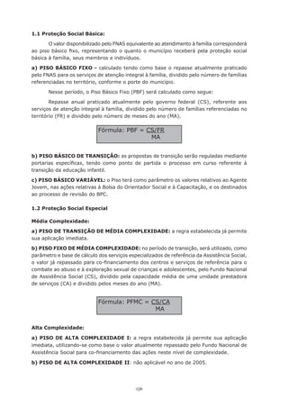 156
1.1 Proteção Social Básica:
O valor disponibilizado pelo FNAS equivalente ao atendimento à família corresponderá
ao piso básico fixo, representando o quanto o município receberá pela proteção social
básica à família, seus membros e indivíduos.
a) PISO BÁSICO FIXO - calculado tendo como base o repasse atualmente praticado
pelo FNAS para os serviços de atenção integral à família, dividido pelo número de famílias
referenciadas no território, conforme o porte do município.
Nesse período, o Piso Básico Fixo (PBF) será calculado como segue:
Repasse anual praticado atualmente pelo governo federal (CS), referente aos
serviços de atenção integral à família, dividido pelo número de famílias referenciadas no
território (FR) e dividido pelo número de meses do ano (MA).
b) PISO BÁSICO DE TRANSIÇÃO: as propostas de transição serão reguladas mediante
portarias específicas, tendo como ponto de partida o processo em curso referente à
transição da educação infantil.
c) PISO BÁSICO VARIÁVEL: o Piso terá como parâmetro os valores relativos ao Agente
Jovem, nas ações relativas à Bolsa do Orientador Social e à Capacitação, e os destinados
ao processo de revisão do BPC.
1.2 Proteção Social Especial
Média Complexidade:
a) PISO DE TRANSIÇÃO DE MÉDIA COMPLEXIDADE: a regra estabelecida já permite
sua aplicação imediata.
b) PISO FIXO DE MÉDIA COMPLEXIDADE: no período de transição, será utilizado, como
parâmetro e base de cálculo dos serviços especializados de referência da Assistência Social,
o valor já repassado para co-financiamento dos centros e serviços de referência para o
combate ao abuso e à exploração sexual de crianças e adolescentes, pelo Fundo Nacional
de Assistência Social (CS), dividido pela capacidade média de uma unidade prestadora
de serviços (CA) e dividido pelos meses do ano (MA).
Alta Complexidade:
a) PISO DE ALTA COMPLEXIDADE I: a regra estabelecida já permite sua aplicação
imediata, utilizando-se como base o valor atualmente repassado pelo Fundo Nacional de
Assistência Social para co-financiamento das ações neste nível de complexidade.
b) PISO DE ALTA COMPLEXIDADE II: não aplicável no ano de 2005.
Fórmula: PBF = CS/FR
MA
Fórmula: PFMC = CS/CA
MA
 