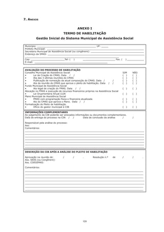 159
7. Anexos
ANEXO I
TERMO DE HABILITAÇÃO
Gestão Inicial do Sistema Municipal de Assistência Social
Município: __________________________________________ UF: _____
Prefeito Municipal: _____________________________________________________________________
Secretário Municipal de Assistência Social (ou congênere): ______________________________________
Endereço da SMAS: _____________________________________________________________________
___________________________________________________________________
Cep: ________________________Tel: ( ) 	 _______________________ Fax. ( ) ____________
E-mail: ____________________________________________________	
AVALIAÇÃO DO PROCESSO DE HABILITAÇÃO
Conselho Municipal de Assistência Social	 	 	 	 	 	 SIM	 NÃO
•	 Lei de Criação do CMAS. Data    /    /	 	 	 	 	 (   )	 (   )
•	 Ata das 3 últimas reuniões do CMAS	 	 	 	 	 (   )	 (   )
•	 Publicação de nomeação da atual composição do CMAS. Data   /	 /	 (   )	 (   )
•	 Ata da reunião do CMAS que aprova o pleito de habilitação. Data    /    /	 (   )	 (   )
Fundo Municipal de Assistência Social
•	 Ato legal de criação do FMAS. Data    /    /	 	 	 	 	 (   )	 (   )
Alocação no FMAS e execução de recursos financeiros próprios na Assistência Social
•	 Lei Orçamentária Anual /LOA	 	 	 	 	 	 (   )	 (   )
Plano Municipal de Assistência Social
•	 PMAS com programação física e financeira atualizada		 	 	 (   )	 (   )
•	 Ato do CMAS que aprova o Plano.  Data   /    /	 	 	 	 (   )	 (   )
Formalização do Pleito de habilitação
•	 Ofício do gestor municipal à CIB	 	 	 	 	 	 (   )	 (   )
INFORMAÇÕES COMPLEMENTARES
Ao julgamento da CIB poderão ser anexados informações ou documentos complementares.
Data de entrega do processo na CIN /	 /	 Data de conclusão da análise	 /	 /
Responsável pela análise do processo:
Ass:
Comentários:
_____________________________________________________________________________________
_____________________________________________________________________________________
_____________________________________________________________________________________
_____________________________________________________________________________________
_____________________________________________________________________________________
_____________________________________________________________________________________
_____________________________________________________________________________________
DESCRIÇÃO DA CIB APÓS A ANÁLISE DO PLEITO DE HABILITAÇÃO
Aprovação na reunião de:	 /	 /	 .	 Resolução n.º	 de	 /	 /	 .
Ass. SEAS (ou Congênere):
Ass. COEGEMAS:
Comentários:
_______________________________________________________________________
_______________________________________________________________________
_______________________________________________________________________
________________________________________________________________________
________________________________________________________________________
_______________________________________________________________________
_______________________________________________________________________
 
