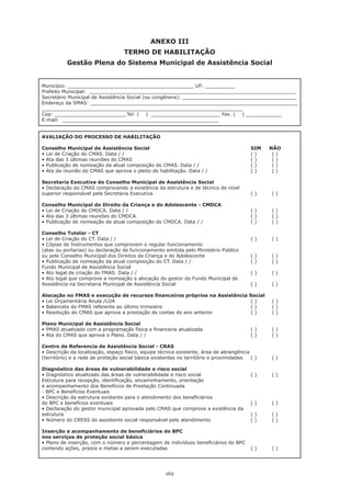 162
ANEXO III
TERMO DE HABILITAÇÃO
Gestão Plena do Sistema Municipal de Assistência Social
Município: __________________________________________ UF: __________
Prefeito Municipal: _____________________________________________________________________
Secretário Municipal de Assistência Social (ou congênere): ______________________________________
Endereço da SMAS: _____________________________________________________________________
___________________________________________________________________
Cep: ________________________Tel: ( ) _______________________ Fax. ( ) ____________
E-mail: ____________________________________________________
AVALIAÇÃO DO PROCESSO DE HABILITAÇÃO
Conselho Municipal de Assistência Social 					 SIM NÃO
• Lei de Criação do CMAS. Data / / 	 	 	 	 	 	 ( ) 	 ( )
• Ata das 3 últimas reuniões do CMAS	 	 	 	 	 	 ( )	 ( )
• Publicação de nomeação da atual composição do CMAS. Data / / 	 	 	 ( )	 ( )
• Ata da reunião do CMAS que aprova o pleito de habilitação. Data / / 	 	 ( )	 ( )
Secretaria Executiva do Conselho Municipal de Assistência Social
• Declaração do CMAS comprovando a existência da estrutura e de técnico de nível
superior responsável pela Secretaria Executiva 					 ( )	 ( )
Conselho Municipal do Direito da Criança e do Adolescente - CMDCA
• Lei de Criação do CMDCA. Data / / 	 	 	 	 	 	 ( )	 ( )
• Ata das 3 últimas reuniões do CMDCA 	 	 	 	 	 	 ( )	 ( )
• Publicação de nomeação da atual composição do CMDCA. Data / / 	 	 	 ( )	 ( )
Conselho Tutelar - CT
• Lei de Criação do CT. Data / / 	 	 	 	 	 	 	 ( )	 ( )
• Cópias de Instrumentos que comprovem o regular funcionamento
(atas ou portarias) ou declaração de funcionamento emitida pelo Ministério Público
ou pelo Conselho Municipal dos Direitos da Criança e do Adolescente 		 	 ( )	 ( )
• Publicação de nomeação da atual composição do CT. Data / / 	 	 	 ( )	 ( )
Fundo Municipal de Assistência Social
• Ato legal de criação do FMAS. Data / / 	 	 	 	 	 	 ( )	 ( )
• Ato legal que comprove a nomeação e alocação do gestor do Fundo Municipal de
Assistência na Secretaria Municipal de Assistência Social 				 ( )	 ( )
Alocação no FMAS e execução de recursos financeiros próprios na Assistência Social
• Lei Orçamentária Anula /LOA 	 	 	 	 	 	 	 ( )	 ( )
• Balancete do FMAS referente ao último trimestre 		 	 	 	 ( )	 ( )
• Resolução do CMAS que aprova a prestação de contas do ano anterior 	 	 ( )	 ( )
Plano Municipal de Assistência Social
• PMAS atualizado com a programação física e financeira atualizada 	 	 	 ( )	 ( )
• Ata do CMAS que aprova o Plano. Data / / 	 	 	 	 	 ( )	 ( )
Centro de Referencia de Assistência Social - CRAS
• Descrição da localização, espaço físico, equipe técnica existente, área de abrangência
(território) e a rede de proteção social básica existentes no território e proximidades 	 ( )	 ( )
Diagnóstico das áreas de vulnerabilidade e risco social
• Diagnóstico atualizado das áreas de vulnerabilidade e risco social 	 	 	 ( )	 ( )
Estrutura para recepção, identificação, encaminhamento, orientação
e acompanhamento dos Benefícios de Prestação Continuada
- BPC e Benefícios Eventuais
• Descrição da estrutura existente para o atendimento dos beneficiários
do BPC e benefícios eventuais 							 ( )	 ( )
• Declaração do gestor municipal aprovada pelo CMAS que comprove a existência da
estrutura 									 ( )	 ( )
• Número do CRESS do assistente social responsável pelo atendimento 	 	 ( )	 ( )
Inserção e acompanhamento de beneficiários do BPC
nos serviços de proteção social básica
• Plano de inserção, com o número e percentagem de indivíduos beneficiários do BPC
contendo ações, prazos e metas a serem executadas 				 ( )	 ( )
 