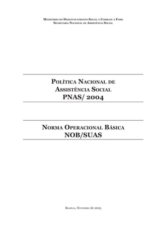 Ministério do Desenvolvimento Social e Combate à Fome
Secretaria Nacional de Assistência Social
	
Política Nacional de
Assistência Social
PNAS/ 2004
	
Norma Operacional Básica
NOB/SUAS
Brasília, Novembro de 2005
 