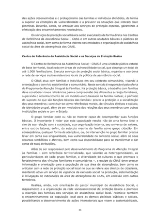 35
das ações desenvolvidas e o protagonismo das famílias e indivíduos atendidos, de forma
a superar as condições de vulnerabilidade e a prevenir as situações que indicam risco
potencial. Deverão, ainda, se articular aos serviços de proteção especial, garantindo a
efetivação dos encaminhamentos necessários.
Os serviços de proteção social básica serão executados de forma direta nos Centros
de Referência da Assistência Social – CRAS e em outras unidades básicas e públicas de
assistência social, bem como de forma indireta nas entidades e organizações de assistência
social da área de abrangência dos CRAS.
Centro de Referência da Assistência Social e os Serviços de Proteção Básica
O Centro de Referência da Assistência Social – CRAS é uma unidade pública estatal
de base territorial, localizado em áreas de vulnerabilidade social, que abrange um total de
até 1.000 famílias/ano. Executa serviços de proteção social básica, organiza e coordena
a rede de serviços socioassistenciais locais da política de assistência social.
O CRAS atua com famílias e indivíduos em seu contexto comunitário, visando a
orientação e o convívio sociofamiliar e comunitário. Neste sentido é responsável pela oferta
do Programa de Atenção Integral às Famílias. Na proteção básica, o trabalho com famílias
deve considerar novas referências para a compreensão dos diferentes arranjos familiares,
superando o reconhecimento de um modelo único baseado na família nuclear, e partindo
do suposto de que são funções básicas das famílias: prover a proteção e a socialização
dos seus membros; constituir-se como referências morais, de vínculos afetivos e sociais;
de identidade grupal, além de ser mediadora das relações dos seus membros com outras
instituições sociais e com o Estado.
O grupo familiar pode ou não se mostrar capaz de desempenhar suas funções
básicas. O importante é notar que esta capacidade resulta não de uma forma ideal e
sim de sua relação com a sociedade, sua organização interna, seu universo de valores,
entre outros fatores, enfim, do estatuto mesmo da família como grupo cidadão. Em
conseqüência, qualquer forma de atenção e, ou, de intervenção no grupo familiar precisa
levar em conta sua singularidade, sua vulnerabilidade no contexto social, além de seus
recursos simbólicos e afetivos, bem como sua disponibilidade para se transformar e dar
conta de suas atribuições.
Além de ser responsável pelo desenvolvimento do Programa de Atenção Integral
às Famílias – com referência territorializada, que valorize as heterogeneidades, as
particularidades de cada grupo familiar, a diversidade de culturas e que promova o
fortalecimento dos vínculos familiares e comunitários –, a equipe do CRAS deve prestar
informação e orientação para a população de sua área de abrangência, bem como se
articular com a rede de proteção social local no que se refere aos direitos de cidadania,
mantendo ativo um serviço de vigilância da exclusão social na produção, sistematização
e divulgação de indicadores da área de abrangência do CRAS, em conexão com outros
territórios.
Realiza, ainda, sob orientação do gestor municipal de Assistência Social, o
mapeamento e a organização da rede socioassistencial de proteção básica e promove
a inserção das famílias nos serviços de assistência social local. Promove também
o encaminhamento da população local para as demais políticas públicas e sociais,
possibilitando o desenvolvimento de ações intersetoriais que visem a sustentabilidade,
 