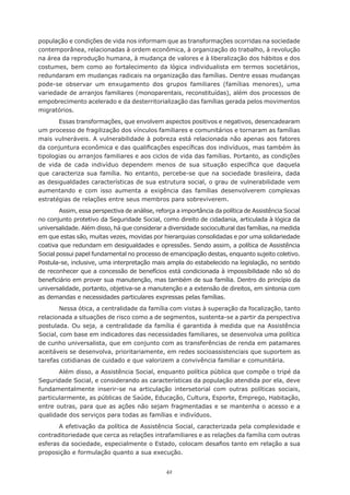 42
população e condições de vida nos informam que as transformações ocorridas na sociedade
contemporânea, relacionadas à ordem econômica, à organização do trabalho, à revolução
na área da reprodução humana, à mudança de valores e à liberalização dos hábitos e dos
costumes, bem como ao fortalecimento da lógica individualista em termos societários,
redundaram em mudanças radicais na organização das famílias. Dentre essas mudanças
pode-se observar um enxugamento dos grupos familiares (famílias menores), uma
variedade de arranjos familiares (monoparentais, reconstituídas), além dos processos de
empobrecimento acelerado e da desterritorialização das famílias gerada pelos movimentos
migratórios.
Essas transformações, que envolvem aspectos positivos e negativos, desencadearam
um processo de fragilização dos vínculos familiares e comunitários e tornaram as famílias
mais vulneráveis. A vulnerabilidade à pobreza está relacionada não apenas aos fatores
da conjuntura econômica e das qualificações específicas dos indivíduos, mas também às
tipologias ou arranjos familiares e aos ciclos de vida das famílias. Portanto, as condições
de vida de cada indivíduo dependem menos de sua situação específica que daquela
que caracteriza sua família. No entanto, percebe-se que na sociedade brasileira, dada
as desigualdades características de sua estrutura social, o grau de vulnerabilidade vem
aumentando e com isso aumenta a exigência das famílias desenvolverem complexas
estratégias de relações entre seus membros para sobreviverem.
Assim, essa perspectiva de análise, reforça a importância da política de Assistência Social
no conjunto protetivo da Seguridade Social, como direito de cidadania, articulada à lógica da
universalidade. Além disso, há que considerar a diversidade sociocultural das famílias, na medida
em que estas são, muitas vezes, movidas por hierarquias consolidadas e por uma solidariedade
coativa que redundam em desigualdades e opressões. Sendo assim, a política de Assistência
Social possui papel fundamental no processo de emancipação destas, enquanto sujeito coletivo.
Postula-se, inclusive, uma interpretação mais ampla do estabelecido na legislação, no sentido
de reconhecer que a concessão de benefícios está condicionada à impossibilidade não só do
beneficiário em prover sua manutenção, mas também de sua família. Dentro do princípio da
universalidade, portanto, objetiva-se a manutenção e a extensão de direitos, em sintonia com
as demandas e necessidades particulares expressas pelas famílias.
Nessa ótica, a centralidade da família com vistas à superação da focalização, tanto
relacionada a situações de risco como a de segmentos, sustenta-se a partir da perspectiva
postulada. Ou seja, a centralidade da família é garantida à medida que na Assistência
Social, com base em indicadores das necessidades familiares, se desenvolva uma política
de cunho universalista, que em conjunto com as transferências de renda em patamares
aceitáveis se desenvolva, prioritariamente, em redes socioassistenciais que suportem as
tarefas cotidianas de cuidado e que valorizem a convivência familiar e comunitária.
Além disso, a Assistência Social, enquanto política pública que compõe o tripé da
Seguridade Social, e considerando as características da população atendida por ela, deve
fundamentalmente inserir-se na articulação intersetorial com outras políticas sociais,
particularmente, as públicas de Saúde, Educação, Cultura, Esporte, Emprego, Habitação,
entre outras, para que as ações não sejam fragmentadas e se mantenha o acesso e a
qualidade dos serviços para todas as famílias e indivíduos.
A efetivação da política de Assistência Social, caracterizada pela complexidade e
contraditoriedade que cerca as relações intrafamiliares e as relações da família com outras
esferas da sociedade, especialmente o Estado, colocam desafios tanto em relação a sua
proposição e formulação quanto a sua execução.
 
