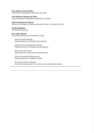 Luiz Inácio Lula da Silva
Presidente da República Federativa do Brasil
José Alencar Gomes da Silva
Vice-Presidente da República Federativa do Brasil
Patrus Ananias de Souza
Ministro de Estado do Desenvolvimento Social e Combate à Fome
Arlete Sampaio
Secretária Executiva
Ana Lígia Gomes
Secretária Nacional de Assistência Social
Aidê Cançado Almeida
Departamento de Proteção Social Básica
Valéria Maria de Massarani Gonelli
Departamento de Proteção Social Especial
Maria José de Freitas
Departamento de Benefícios Assistenciais
Simone Aparecida Albuquerque
Departamento de Gestão do SUAS
Fernando Antônio Brandão
Diretoria Executiva do Fundo Nacional de Assistência Social
 