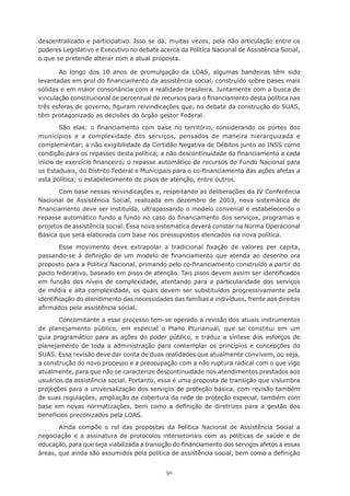 50
descentralizado e participativo. Isso se dá, muitas vezes, pela não articulação entre os
poderes Legislativo e Executivo no debate acerca da Política Nacional de Assistência Social,
o que se pretende alterar com a atual proposta.
Ao longo dos 10 anos de promulgação da LOAS, algumas bandeiras têm sido
levantadas em prol do financiamento da assistência social, construído sobre bases mais
sólidas e em maior consonância com a realidade brasileira. Juntamente com a busca de
vinculação constitucional de percentual de recursos para o financiamento desta política nas
três esferas de governo, figuram reivindicações que, no debate da construção do SUAS,
têm protagonizado as decisões do órgão gestor Federal.
São elas: o financiamento com base no território, considerando os portes dos
municípios e a complexidade dos serviços, pensados de maneira hierarquizada e
complementar; a não exigibilidade da Certidão Negativa de Débitos junto ao INSS como
condição para os repasses desta política; a não descontinuidade do financiamento a cada
início de exercício financeiro; o repasse automático de recursos do Fundo Nacional para
os Estaduais, do Distrito Federal e Municipais para o co-financiamento das ações afetas a
esta política; o estabelecimento de pisos de atenção, entre outros.
Com base nessas reivindicações e, respeitando as deliberações da IV Conferência
Nacional de Assistência Social, realizada em dezembro de 2003, nova sistemática de
financiamento deve ser instituída, ultrapassando o modelo convenial e estabelecendo o
repasse automático fundo a fundo no caso do financiamento dos serviços, programas e
projetos de assistência social. Essa nova sistemática deverá constar na Norma Operacional
Básica que será elaborada com base nos pressupostos elencados na nova política.
Esse movimento deve extrapolar a tradicional fixação de valores per capita,
passando-se à definição de um modelo de financiamento que atenda ao desenho ora
proposto para a Política Nacional, primando pelo co-financiamento construído a partir do
pacto federativo, baseado em pisos de atenção. Tais pisos devem assim ser identificados
em função dos níveis de complexidade, atentando para a particularidade dos serviços
de média e alta complexidade, os quais devem ser substituídos progressivamente pela
identificação do atendimento das necessidades das famílias e indivíduos, frente aos direitos
afirmados pela assistência social.
Concomitante a esse processo tem-se operado a revisão dos atuais instrumentos
de planejamento público, em especial o Plano Plurianual, que se constitui em um
guia programático para as ações do poder público, e traduz a síntese dos esforços de
planejamento de toda a administração para contemplar os princípios e concepções do
SUAS. Essa revisão deve dar conta de duas realidades que atualmente convivem, ou seja,
a construção do novo processo e a preocupação com a não ruptura radical com o que vige
atualmente, para que não se caracterize descontinuidade nos atendimentos prestados aos
usuários da assistência social. Portanto, essa é uma proposta de transição que vislumbra
projeções para a universalização dos serviços de proteção básica, com revisão também
de suas regulações, ampliação da cobertura da rede de proteção especial, também com
base em novas normatizações, bem como a definição de diretrizes para a gestão dos
benefícios preconizados pela LOAS.
Ainda compõe o rol das propostas da Política Nacional de Assistência Social a
negociação e a assinatura de protocolos intersetoriais com as políticas de saúde e de
educação, para que seja viabilizada a transição do financiamento dos serviços afetos a essas
áreas, que ainda são assumidos pela política de assistência social, bem como a definição
 