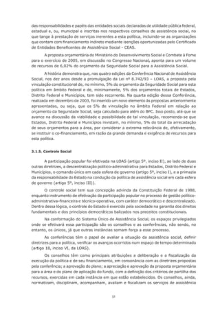 51
das responsabilidades e papéis das entidades sociais declaradas de utilidade pública federal,
estadual e, ou, municipal e inscritas nos respectivos conselhos de assistência social, no
que tange à prestação de serviços inerentes a esta política, incluindo-se as organizações
que contam com financiamento indireto mediante isenções oportunizadas pelo Certificado
de Entidades Beneficentes de Assistência Social - CEAS.
A proposta orçamentária do Ministério do Desenvolvimento Social e Combate à Fome
para o exercício de 2005, em discussão no Congresso Nacional, aponta para um volume
de recursos de 6,02% do orçamento da Seguridade Social para a Assistência Social.
A história demonstra que, nas quatro edições da Conferência Nacional de Assistência
Social, nos dez anos desde a promulgação da Lei nº 8.742/93 – LOAS, a proposta pela
vinculação constitucional de, no mínimo, 5% do orçamento da Seguridade Social para esta
política em âmbito Federal e de, minimamente, 5% dos orçamentos totais de Estados,
Distrito Federal e Municípios, tem sido recorrente. Na quarta edição dessa Conferência,
realizada em dezembro de 2003, foi inserido um novo elemento às propostas anteriormente
apresentadas, ou seja, que os 5% de vinculação no âmbito Federal em relação ao
orçamento da Seguridade Social, seja calculado para além do BPC. Isso posto, até que se
avance na discussão da viabilidade e possibilidade de tal vinculação, recomenda-se que
Estados, Distrito Federal e Municípios invistam, no mínimo, 5% do total da arrecadação
de seus orçamentos para a área, por considerar a extrema relevância de, efetivamente,
se instituir o co-financiamento, em razão da grande demanda e exigência de recursos para
esta política.
3.1.5. Controle Social
A participação popular foi efetivada na LOAS (artigo 5º, inciso II), ao lado de duas
outras diretrizes, a descentralização político-administrativa para Estados, Distrito Federal e
Municípios, o comando único em cada esfera de governo (artigo 5º, inciso I), e a primazia
da responsabilidade do Estado na condução da política de assistência social em cada esfera
de governo (artigo 5º, inciso III)).
O controle social tem sua concepção advinda da Constituição Federal de 1988,
enquanto instrumento de efetivação da participação popular no processo de gestão político-
administrativa-financeira e técnico-operativa, com caráter democrático e descentralizado.
Dentro dessa lógica, o controle do Estado é exercido pela sociedade na garantia dos direitos
fundamentais e dos princípios democráticos balizados nos preceitos constitucionais.
Na conformação do Sistema Único de Assistência Social, os espaços privilegiados
onde se efetivará essa participação são os conselhos e as conferências, não sendo, no
entanto, os únicos, já que outras instâncias somam força a esse processo.
As conferências têm o papel de avaliar a situação da assistência social, definir
diretrizes para a política, verificar os avanços ocorridos num espaço de tempo determinado
(artigo 18, inciso VI, da LOAS).
Os conselhos têm como principais atribuições a deliberação e a fiscalização da
execução da política e de seu financiamento, em consonância com as diretrizes propostas
pela conferência; a aprovação do plano; a apreciação e aprovação da proposta orçamentária
para a área e do plano de aplicação do fundo, com a definição dos critérios de partilha dos
recursos, exercidas em cada instância em que estão estabelecidos. Os conselhos, ainda,
normatizam, disciplinam, acompanham, avaliam e fiscalizam os serviços de assistência
 