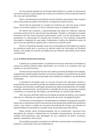 53
Um dos grandes desafios da construção dessa política é a criação de mecanismos
que venham garantir a participação dos usuários nos conselhos e fóruns enquanto sujeitos
não mais sub-representados.
Assim, é fundamental a promoção de eventos temáticos que possam trazer usuários
para as discussões da política fomentando o protagonismo desses atores.
Outra linha de proposição é a criação de ouvidorias por meio das quais o direito
possa, em primeira instância, se tornar reclamável para os cidadãos brasileiros.
No interior dos conselhos, a descentralização das ações em instâncias regionais
consultivas pode torná-los mais próximo da população. Também a realização de reuniões
itinerantes nos três níveis de governo pode garantir maior nível de participação. Outra
perspectiva é a organização do conjunto dos conselhos em nível regional, propiciando
articulação e integração de suas ações, fortalecendo a política de assistência social, já
que a troca de experiência capacita para o exercício do controle social.
Por fim, é importante ressaltar nesse eixo a necessidade de informação aos usuários
da assistência social para o exercício do controle social por intermédio do Ministério
Público e dos órgãos de controle do Estado para que efetivem esta política como direito
constitucional.
3.1.6. A Política de Recursos Humanos
É sabido que a produtividade e a qualidade dos serviços oferecidos à sociedade no
campo das políticas públicas estão relacionados com a forma e as condições como são
tratados os recursos humanos.
O tema recursos humanos não tem sido matéria prioritária de debate e formulações,
a despeito das transformações ocorridas no mundo do trabalho e do encolhimento da esfera
pública do Estado, implicando precarização das condições de trabalho e do atendimento
à população.
A inexistência de debate sobre os recursos humanos tem dificultado também a
compreensão acerca do perfil do servidor da assistência social, da constituição e composição
de equipes, dos atributos e qualificação necessários às ações de planejamento, formulação,
execução, assessoramento, monitoramento e avaliação de serviços, programas, projetos
e benefícios, do sistema de informação e do atendimento ao usuário desta política.
Além da pouca definição relativa às atividades de gestão da política, outro aspecto
relevante é o referente ao surgimento permanente de novas “ocupações/funções”.
O dinamismo, a diversidade e a complexidade da realidade social pautam questões
sociais que se apresentam sob formas diversas de demandas para a política de assistência
social, e que exigem a criação de uma gama diversificada de serviços que atendam às
especificidades da expressão da exclusão social apresentada para esta política.
Nesse sentido várias funções/ocupações vão se constituindo: monitores e/ou
educadores de crianças e adolescentes em atividades socioeducativas, de jovens com
medidas sócio-educativas, para abordagem de rua, cuidadores de idosos, auxiliares,
agentes, assistentes, entre outros.
Tais funções/ocupações necessitam ser definidas e estruturadas na perspectiva de
qualificar a intervenção social dos trabalhadores.
 