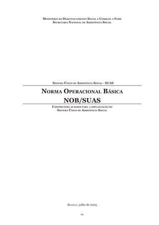 69
Ministério do Desenvolvimento Social e Combate à Fome
Secretaria Nacional de Assistência Social
	 Sistema Único de Assistência Social - SUAS	
Norma Operacional Básica
NOB/SUAS
Construindo as bases para a implantação do
Sistema Único de Assistência Social
Brasília, julho de 2005
 