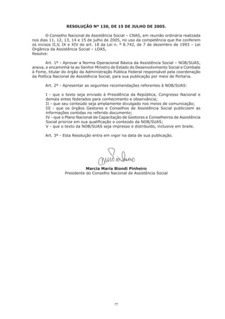 77
RESOLUÇÃO Nº 130, DE 15 DE JULHO DE 2005.
O Conselho Nacional de Assistência Social – CNAS, em reunião ordinária realizada
nos dias 11, 12, 13, 14 e 15 de julho de 2005, no uso da competência que lhe conferem
os incisos II,V, IX e XIV do art. 18 da Lei n. º 8.742, de 7 de dezembro de 1993 – Lei
Orgânica da Assistência Social – LOAS,
Resolve:
Art. 1º - Aprovar a Norma Operacional Básica da Assistência Social – NOB/SUAS,
anexa, e encaminhá-la ao Senhor Ministro de Estado do Desenvolvimento Social e Combate
à Fome, titular do órgão da Administração Pública Federal responsável pela coordenação
da Política Nacional de Assistência Social, para sua publicação por meio de Portaria.
Art. 2º - Apresentar as seguintes recomendações referentes à NOB/SUAS:
I - que o texto seja enviado à Presidência da República, Congresso Nacional e
demais entes federados para conhecimento e observância;
II - que seu conteúdo seja amplamente divulgado nos meios de comunicação;
III - que os órgãos Gestores e Conselhos de Assistência Social publicizem as
informações contidas no referido documento;
IV - que o Plano Nacional de Capacitação de Gestores e Conselheiros de Assistência
Social priorize em sua qualificação o conteúdo da NOB/SUAS;
V - que o texto da NOB/SUAS seja impresso e distribuído, inclusive em braile.
Art. 3º - Esta Resolução entra em vigor na data de sua publicação.
Marcia Maria Biondi Pinheiro
Presidente do Conselho Nacional de Assistência Social
 