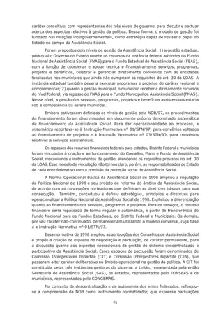 83
caráter consultivo, com representantes dos três níveis de governo, para discutir e pactuar
acerca dos aspectos relativos à gestão da política. Dessa forma, o modelo de gestão foi
fundado nas relações intergovernamentais, como estratégia capaz de revisar o papel do
Estado no campo da Assistência Social.
Foram propostos dois níveis de gestão da Assistência Social: 1) a gestão estadual,
pela qual o Governo do Estado recebe os recursos da instância federal advindos do Fundo
Nacional de Assistência Social (FNAS) para o Fundo Estadual de Assistência Social (FEAS),
com a função de coordenar e apoiar técnica e financeiramente serviços, programas,
projetos e benefícios, celebrar e gerenciar diretamente convênios com as entidades
localizadas nos municípios que ainda não cumpriam os requisitos do art. 30 da LOAS. A
instância estadual também deveria executar programas e projetos de caráter regional e
complementar; 2) quanto à gestão municipal, o município receberia diretamente recursos
do nível federal, via repasse do FNAS para o Fundo Municipal de Assistência Social (FMAS).
Nesse nível, a gestão dos serviços, programas, projetos e benefícios assistenciais estaria
sob a competência da esfera municipal.
Embora estivessem definidos os níveis de gestão pela NOB/97, os procedimentos
do financiamento foram discriminados em documento próprio denominado sistemática
de financiamento da Assistência Social. Para dar operacionalidade ao processo, a
sistemática reportava-se à Instrução Normativa nº 01/STN/97, para convênios voltados
ao financiamento de projetos e à Instrução Normativa nº 03/STN/93, para convênios
relativos a serviços assistenciais.
Os repasses dos recursos financeiros federais para estados, Distrito Federal e municípios
foram vinculados à criação e ao funcionamento do Conselho, Plano e Fundo de Assistência
Social, mecanismos e instrumentos de gestão, atendendo os requisitos previstos no art. 30
da LOAS. Esse modelo de vinculação não tornou claro, porém, as responsabilidades de Estado
de cada ente federativo com a provisão da proteção social de Assistência Social.
A Norma Operacional Básica da Assistência Social de 1998 ampliou a regulação
da Política Nacional de 1998 e seu projeto de reforma do âmbito da Assistência Social,
de acordo com as concepções norteadoras que definiram as diretrizes básicas para sua
consecução.   Também, conceituou e definiu estratégias, princípios e diretrizes para
operacionalizar a Política Nacional de Assistência Social de 1998. Explicitou a diferenciação
quanto ao financiamento dos serviços, programas e projetos. Para os serviços, o recurso
financeiro seria repassado de forma regular e automática, a partir da transferência do
Fundo Nacional para os Fundos Estaduais, do Distrito Federal e Municipais. Os demais,
por seu caráter não-continuado, permaneceriam utilizando o modelo convenial, cuja base
é a Instrução Normativa nº 01/STN/97.
Essa normativa de 1998 ampliou as atribuições dos Conselhos de Assistência Social
e propôs a criação de espaços de negociação e pactuação, de caráter permanente, para
a discussão quanto aos aspectos operacionais da gestão do sistema descentralizado e
participativo da Assistência Social. Esses espaços de pactuação foram denominados de
Comissão Intergestores Tripartite (CIT) e Comissão Intergestores Bipartite (CIB), que
passaram a ter caráter deliberativo no âmbito operacional na gestão da política. A CIT foi
constituída pelas três instâncias gestoras do sistema: a União, representada pela então
Secretaria de Assistência Social (SAS), os estados, representados pelo FONSEAS e os
municípios, representados pelo CONGEMAS.
No contexto de descentralização e de autonomia dos entes federados, reforçou-
se a compreensão da NOB como instrumento normatizador, que expressa pactuações
 