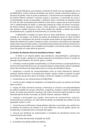 86
O pacto federativo, que sustenta o conteúdo do SUAS e de sua regulação por meio
da NOB/SUAS, contém diversas dimensões que devem receber tratamento objetivo no
processo de gestão, entre os quais se destacam: o conhecimento da realidade municipal,
do Distrito Federal, estadual e nacional, quanto a presença e a prevenção de riscos e
vulnerabilidades sociais da população; a distância entre a demanda de proteção social
em face da rede socioassistencial existente e entre esta e aquela que se busca alcançar
com a implementação do SUAS; a construção gradual de metas nos planos municipais,
do Distrito Federal, estaduais e federal; o trato igualitário e eqüitativo dos municípios,
dos estados e regiões nacionais e das micro-regiões dos estados; a defesa dos direitos
socioassistenciais; o padrão de financiamento e o controle social.
A NOB/SUAS é fundada em pacto entre os entes federativos, o que assegura a
unidade de concepção e de âmbito da política de Assistência Social em todo território
nacional, sob o paradigma dos direitos à proteção social pública de seguridade social e à
defesa da cidadania do usuário. Assegura, ainda, a primazia e a precedência da regulação
estatal sobre essa atividade pública, cuja dinâmica democrática sob controle social prevê a
participação da população e da sociedade na formulação e controle das ações e o comando
único das ações em cada esfera de governo.
a) Caráter do Sistema Único de Assistência Social – SUAS
O SUAS é um sistema público não-contributivo, descentralizado e participativo
que tem por função a gestão do conteúdo específico da Assistência Social no campo da
proteção social brasileira. Em termos gerais, o SUAS:
	 consolida o modo de gestão compartilhada, o co-financiamento e a cooperação técnica
entre os três entes federativos que, de modo articulado e complementar, operam a proteção
social não-contributiva de Seguridade Social no campo da Assistência Social;
	 estabelece a divisão de responsabilidades entre os entes federativos (federal,
estadual, Distrito Federal e municipal) para instalar, regular, manter e expandir as ações
de Assistência Social como dever de Estado e direito do cidadão no território nacional;
	 fundamenta-se nos compromissos da PNAS/2004;
	 orienta-se pela unidade de propósitos, principalmente quanto ao alcance de direitos
pelos usuários;
	 regula, em todo o território nacional, a hierarquia, os vínculos e as responsabilidades
do sistema-cidadão de serviços, benefícios, programas, projetos e ações de Assistência
Social, de caráter permanente e eventual, sob critério universal e lógica de ação em rede
hierarquizada de âmbito municipal, do Distrito Federal, estadual e federal;
	 respeita a diversidade das regiões, decorrente de características culturais,
socioeconômicas e políticas, em cada esfera de gestão, da realidade das cidades e da sua
população urbana e rural;
	 reconhece que as diferenças e desigualdades regionais e municipais, que condicionam
os padrões de cobertura do sistema e os seus diferentes níveis de gestão, devem ser
consideradas no planejamento e execução das ações;
	 articula sua dinâmica às organizações e entidades de Assistência Social com
reconhecimento pelo SUAS.
São eixos estruturantes da gestão do SUAS:
a.	 precedência da gestão pública da política;
 