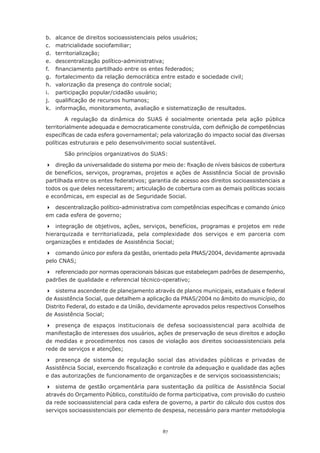 87
b.	 alcance de direitos socioassistenciais pelos usuários;
c.	 matricialidade sociofamiliar;
d.	 territorialização;
e.	 descentralização político-administrativa;
f.	 financiamento partilhado entre os entes federados;
g.	 fortalecimento da relação democrática entre estado e sociedade civil;
h.	 valorização da presença do controle social;
i.	 participação popular/cidadão usuário;
j.	 qualificação de recursos humanos;
k.	 informação, monitoramento, avaliação e sistematização de resultados.
A regulação da dinâmica do SUAS é socialmente orientada pela ação pública
territorialmente adequada e democraticamente construída, com definição de competências
específicas de cada esfera governamental; pela valorização do impacto social das diversas
políticas estruturais e pelo desenvolvimento social sustentável.
São princípios organizativos do SUAS:
	 direção da universalidade do sistema por meio de: fixação de níveis básicos de cobertura
de benefícios, serviços, programas, projetos e ações de Assistência Social de provisão
partilhada entre os entes federativos; garantia de acesso aos direitos socioassistenciais a
todos os que deles necessitarem; articulação de cobertura com as demais políticas sociais
e econômicas, em especial as de Seguridade Social.
	 descentralização político-administrativa com competências específicas e comando único
em cada esfera de governo;
	 integração de objetivos, ações, serviços, benefícios, programas e projetos em rede
hierarquizada e territorializada, pela complexidade dos serviços e em parceria com
organizações e entidades de Assistência Social;
	 comando único por esfera da gestão, orientado pela PNAS/2004, devidamente aprovada
pelo CNAS;
	 referenciado por normas operacionais básicas que estabeleçam padrões de desempenho,
padrões de qualidade e referencial técnico-operativo;  
	 sistema ascendente de planejamento através de planos municipais, estaduais e federal
de Assistência Social, que detalhem a aplicação da PNAS/2004 no âmbito do município, do
Distrito Federal, do estado e da União, devidamente aprovados pelos respectivos Conselhos
de Assistência Social;  
	 presença de espaços institucionais de defesa socioassistencial para acolhida de
manifestação de interesses dos usuários, ações de preservação de seus direitos e adoção
de medidas e procedimentos nos casos de violação aos direitos socioassistenciais pela
rede de serviços e atenções;
	 presença de sistema de regulação social das atividades públicas e privadas de
Assistência Social, exercendo fiscalização e controle da adequação e qualidade das ações
e das autorizações de funcionamento de organizações e de serviços socioassistenciais;
	 sistema de gestão orçamentária para sustentação da política de Assistência Social
através do Orçamento Público, constituído de forma participativa, com provisão do custeio
da rede socioassistencial para cada esfera de governo, a partir do cálculo dos custos dos
serviços socioassistenciais por elemento de despesa, necessário para manter metodologia
 
