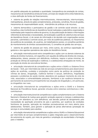 88
em padrão adequado de qualidade e quantidade; transparência de prestação de contas;
mecanismos de transferência direta do fundo; princípio de relação entre entes federativos,
e clara definição de fontes de financiamento;
	 sistema de gestão de relações interinstitucionais, intersecretariais, intermunicipais,
metropolitanas, através de ações complementares, protocolos, convênios, fóruns de gestão,
mecanismos de responsabilidade social,  intercâmbio de práticas e de recursos;
	 sistema democrático e participativo de gestão e de controle social através: a) dos
Conselhos e das Conferências de Assistência Social realizadas a cada biênio organizadas e
sustentadas pela respectiva esfera de governo; b) da publicização de dados e informações
referentes às demandas e necessidades, da localização e padrão de cobertura dos serviços
de Assistência Social; c) de canais de informação e de decisão com organizações sociais
parceiras, submetidos a controle social, por meio de audiências públicas; d) mecanismos
de audiência da sociedade, de usuários, de trabalhadores sociais; e) conselhos paritários
de monitoramento de direitos socioassistenciais; f) conselhos de gestão dos serviços;
	 sistema de gestão de pessoas por meio, entre outros, da contínua capacitação de
gestores e dos agentes operadores das ações de Assistência Social;
	 articulação interinstitucional entre competências e ações com os demais sistemas de
defesa de direitos humanos, em específico com aqueles de defesa de direitos de crianças,
adolescentes, idosos, pessoas com deficiência, mulheres, negros e outras minorias; de
proteção às vítimas de exploração e violência; e a adolescentes ameaçados de morte; de
promoção do direito de convivência familiar;
	 articulação intersetorial de competências e ações entre o SUAS e o Sistema Único
de Saúde – SUS, por intermédio da rede de serviços complementares para desenvolver
ações de acolhida, cuidados e proteções como parte da política de proteção às
vítimas de danos, drogadição, violência familiar e sexual, deficiência, fragilidades
pessoais e problemas de saúde mental, abandono em qualquer momento do ciclo de
vida, associados a vulnerabilidades pessoais, familiares e por ausência temporal ou
permanente de autonomia principalmente nas situações de drogadição e, em particular,
os drogaditos nas ruas;
	 articulação intersetorial de competências e ações entre o SUAS e o Sistema
Nacional de Previdência Social, gerando vínculos entre sistemas contributivos e não-
contributivos;
	 articulação interinstitucional de competências e ações complementares com o Sistema
Nacional e Estadual de Justiça para garantir proteção especial a crianças e adolescentes
nas ruas, em abandono ou com deficiência; sob decisão judicial de abrigamento pela
necessidade de apartação provisória de pais e parentes, por ausência de condições
familiares de guarda; aplicação de medidas socioeducativas em meio aberto para
adolescentes. Também, para garantir a aplicação de penas alternativas (prestação de
serviços à comunidade) para adultos;
	 articulação intersetorial de competências e ações entre o SUAS e o Sistema Educacional
por intermédio de serviços complementares e ações integradas para o desenvolvimento
da autonomia do sujeito, por meio de garantia e ampliação de escolaridade e formação
para o trabalho.
 