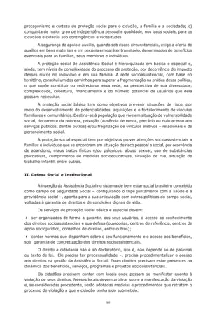 92
protagonismo e certeza de proteção social para o cidadão, a família e a sociedade; c)
conquista de maior grau de independência pessoal e qualidade, nos laços sociais, para os
cidadãos e cidadãs sob contingências e vicissitudes.
A segurança de apoio e auxílio, quando sob riscos circunstanciais, exige a oferta de
auxílios em bens materiais e em pecúnia em caráter transitório, denominados de benefícios
eventuais para as famílias, seus membros e indivíduos.
A proteção social de Assistência Social é hierarquizada em básica e especial e,
ainda, tem níveis de complexidade do processo de proteção, por decorrência do impacto
desses riscos no indivíduo e em sua família. A rede socioassistencial, com base no
território, constitui um dos caminhos para superar a fragmentação na prática dessa política,
o que supõe constituir ou redirecionar essa rede, na perspectiva de sua diversidade,
complexidade, cobertura, financiamento e do número potencial de usuários que dela
possam necessitar.
A proteção social básica tem como objetivos prevenir situações de risco, por
meio do desenvolvimento de potencialidades, aquisições e o fortalecimento de vínculos
familiares e comunitários. Destina-se à população que vive em situação de vulnerabilidade
social, decorrente da pobreza, privação (ausência de renda, precário ou nulo acesso aos
serviços públicos, dentre outros) e/ou fragilização de vínculos afetivos – relacionais e de
pertencimento social.
A proteção social especial tem por objetivos prover atenções socioassistenciais a
famílias e indivíduos que se encontram em situação de risco pessoal e social, por ocorrência
de abandono, maus tratos físicos e/ou psíquicos, abuso sexual, uso de substâncias
psicoativas, cumprimento de medidas socioeducativas, situação de rua, situação de
trabalho infantil, entre outras.
II. Defesa Social e Institucional
A inserção da Assistência Social no sistema de bem estar social brasileiro concebido
como campo de Seguridade Social – configurando o tripé juntamente com a saúde e a
previdência social –, aponta para a sua articulação com outras políticas do campo social,
voltadas à garantia de direitos e de condições dignas de vida.
Os serviços de proteção social básica e especial devem:
	 ser organizados de forma a garantir, aos seus usuários, o acesso ao conhecimento
dos direitos socioassistenciais e sua defesa (ouvidorias, centros de referência, centros de
apoio sociojurídico, conselhos de direitos, entre outros);
	 conter normas que disponham sobre o seu funcionamento e o acesso aos benefícios,
sob garantia de concretização dos direitos socioassistenciais.
O direito à cidadania não é só declaratório, isto é, não depende só de palavras
ou texto de lei. Ele precisa ter processualidade –, precisa procedimentalizar o acesso
aos direitos na gestão da Assistência Social. Esses direitos precisam estar presentes na
dinâmica dos benefícios, serviços, programas e projetos socioassistenciais.
Os cidadãos precisam contar com locais onde possam se manifestar quanto à
violação de seus direitos. Nesses locais devem arbitrar sobre a manifestação da violação
e, se consideradas procedente, serão adotadas medidas e procedimentos que retratem o
processo de violação a que o cidadão tenha sido submetido.
 