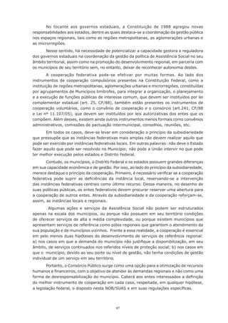 97
No tocante aos governos estaduais, a Constituição de 1988 agregou novas
responsabilidades aos estados, dentre as quais destaca-se a coordenação da gestão pública
nos espaços regionais, tais como as regiões metropolitanas, as aglomerações urbanas e
as microrregiões.
Nesse sentido, há necessidade de potencializar a capacidade gestora e reguladora
dos governos estaduais na coordenação da gestão da política de Assistência Social no seu
âmbito territorial, assim como na promoção do desenvolvimento regional, em parceria com
os municípios de seu território sem, no entanto, deixar de reconhecer autonomia destes.
A cooperação federativa pode-se efetivar por muitas formas. Ao lado dos
instrumentos de cooperação compulsórios presentes na Constituição Federal, como a
instituição de regiões metropolitanas, aglomerações urbanas e microrregiões, constituídas
por agrupamentos de Municípios limítrofes, para integrar a organização, o planejamento
e a execução de funções públicas de interesse comum, que devem ser instituídos por lei
complementar estadual (art. 25, CF/88), também estão presentes os instrumentos de
cooperação voluntários, como o convênio de cooperação e o consórcio (art.241, CF/88
e Lei nº 11.107/05), que devem ser instituídos por leis autorizativas dos entes que os
compõem. Além desses, existem ainda outros instrumentos menos formais como convênios
administrativos, comissões de pactuação intermunicipal, conselhos, reuniões, etc.
Em todos os casos, deve-se levar em consideração o princípio da subsidiariedade
que pressupõe que as instâncias federativas mais amplas não devem realizar aquilo que
pode ser exercido por instâncias federativas locais. Em outras palavras: não deve o Estado
fazer aquilo que pode ser resolvido no Município; não pode a União intervir no que pode
ter melhor execução pelos estados e Distrito Federal.
Contudo, os municípios, o Distrito Federal e os estados possuem grandes diferenças
em sua capacidade econômica e de gestão. Por isso, ao lado do princípio da subsidiariedade,
merece destaque o princípio da cooperação. Primeiro, é necessário verificar se a cooperação
federativa pode suprir as deficiências da instância local, reservando-se a intervenção
das instâncias federativas centrais como último recurso. Dessa maneira, no desenho de
suas políticas públicas, os entes federativos devem procurar reservar uma abertura para
a cooperação de outros entes. Através da subsidiariedade e da cooperação reforçam-se,
assim, as instâncias locais e regionais.
Algumas ações e serviços da Assistência Social não podem ser estruturados
apenas na escala dos municípios, ou porque não possuem em seu território condições
de oferecer serviços de alta e média complexidade, ou porque existem municípios que
apresentam serviços de referência como pólos regionais que garantem o atendimento da
sua população e de municípios vizinhos.  Frente a essa realidade, a cooperação é essencial
em pelo menos duas hipóteses do desenvolvimento de serviços de referência regional:
a) nos casos em que a demanda do município não justifique a disponibilização, em seu
âmbito, de serviços continuados nos referidos níveis de proteção social; b) nos casos em
que o  município, devido ao seu porte ou nível de gestão, não tenha condições de gestão
individual de um serviço em seu território.
Portanto, o Consórcio Público surge como uma opção para a otimização de recursos
humanos e financeiros, com o objetivo de atender às demandas regionais e não como uma
forma de desresponsabilização do município. Caberá aos entes interessados a definição
do melhor instrumento de cooperação em cada caso, respeitada, em qualquer hipótese,
a legislação federal, o disposto nesta NOB/SUAS e em suas regulações específicas.
 