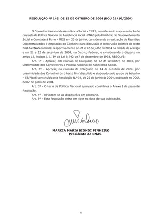 9
RESOLUÇÃO Nº 145, DE 15 DE OUTUBRO DE 2004 (DOU 28/10/2004)
	 O Conselho Nacional de Assistência Social - CNAS, considerando a apresentação de
proposta da Política Nacional de Assistência Social - PNAS pelo Ministério do Desenvolvimento
Social e Combate à Fome - MDS em 23 de junho, considerando a realização de Reuniões
Descentralizadas e Ampliadas do Conselho para discussão e construção coletiva do texto
final da PNAS ocorridas respectivamente em 21 e 22 de julho de 2004 na cidade de Aracaju
e em 21 e 22 de setembro de 2004, no Distrito Federal, e considerando o disposto no
artigo 18, incisos I, II, IV da Lei 8.742 de 7 de dezembro de 1993, RESOLVE:
	 Art. 1º - Aprovar, em reunião do Colegiado de 22 de setembro de 2004, por
unanimidade dos Conselheiros a Política Nacional de Assistência Social.
	 Art. 2º - Aprovar, na reunião do Colegiado de 14 de outubro de 2004, por
unanimidade dos Conselheiros o texto final discutido e elaborado pelo grupo de trabalho
– GT/PNAS constituído pela Resolução N.º 78, de 22 de junho de 2004, publicada no DOU,
de 02 de julho de 2004.
	 Art. 3º - O texto da Política Nacional aprovado constituirá o Anexo I da presente
Resolução.
	 Art. 4º - Revogam-se as disposições em contrário.
	 Art. 5º - Esta Resolução entra em vigor na data de sua publicação.
MARCIA MARIA BIONDI PINHEIRO
Presidente do CNAS
 