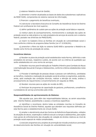 105
j) elaborar Relatório Anual de Gestão;
k) alimentar e manter atualizadas as bases de dados dos subsistemas e aplicativos
da REDE SUAS, componentes do sistema nacional de informação;
l) financiar o pagamento de benefícios eventuais;
m) estruturar a Secretaria Executiva do Conselho de Assistência Social do Distrito
Federal com profissional de nível superior;
n) definir parâmetros de custeio para as ações de proteção social básica e especial;
o) instituir plano de acompanhamento, monitoramento e avaliação das ações de
proteção social na rede própria e na rede prestadora de serviços de acordo com o sistema
federal, pautado nas diretrizes da PNAS/SUAS;
p) inserir no Cadastro Único as famílias em situação de vulnerabilidade social e
risco conforme critérios do programa Bolsa Família (Lei nº 10.836/04);
q) preencher o Plano de Ação no sistema SUAS-WEB e apresentar o Relatório de
Gestão como forma de prestação de contas.
Incentivos básicos:
a) Receber os pisos de proteção social estabelecidos nesta Norma, definindo a rede
prestadora de serviços, respectivo custeio, de acordo com os critérios de qualidade que
serão estabelecidos em uma norma de serviços;
b) Receber recursos para Erradicação do Trabalho Infantil e para Combate do Abuso
e da Exploração Sexual de Crianças e Adolescentes, conforme critérios estabelecidos nesta
Norma;
c) Proceder à habilitação de pessoas idosas e pessoas com deficiência, candidatas
ao benefício, mediante a realização de avaliação social de ambos os segmentos, podendo,
ainda, após avaliação das condições técnicas, realizar a aferição de renda, análise e
processamento do requerimento e encaminhamento em seguida ao INSS;
d) Receber recursos para as ações de revisão do BPC;
e) Participar de programas de capacitação de gestores, profissionais, conselheiros
e prestadores de serviço promovidos pela União.
Responsabilidades de aprimoramento do Sistema:
São aquelas que, para além das responsabilidades básicas, ao serem assumidas
pelo  Distrito Federal, possibilitarão o acesso a incentivos específicos:
a) identificar e reconhecer, dentre todas as entidades inscritas no Conselho de
Assistência Social do Distrito Federal, aquelas que atendem aos requisitos definidos por
esta Norma para o estabelecimento do vínculo SUAS;
b) ampliar o atendimento atual dos Centros de Referência Especializados, voltados
às situações de abuso, exploração e violência sexual a crianças e adolescentes, para ações
mais gerais de enfrentamento das situações de violação de direitos relativos ao nível de
proteção social especial de média complexidade;
c) executar programas e/ou projetos de promoção da inclusão produtiva e promoção
do desenvolvimento das famílias em situação de vulnerabilidade social;
 