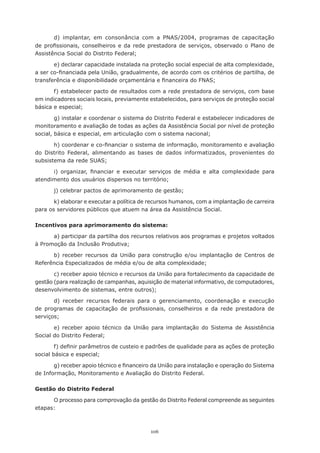106
d) implantar, em consonância com a PNAS/2004, programas de capacitação
de profissionais, conselheiros e da rede prestadora de serviços, observado o Plano de
Assistência Social do Distrito Federal;
e) declarar capacidade instalada na proteção social especial de alta complexidade,
a ser co-financiada pela União, gradualmente, de acordo com os critérios de partilha, de
transferência e disponibilidade orçamentária e financeira do FNAS;
f) estabelecer pacto de resultados com a rede prestadora de serviços, com base
em indicadores sociais locais, previamente estabelecidos, para serviços de proteção social
básica e especial;
g) instalar e coordenar o sistema do Distrito Federal e estabelecer indicadores de
monitoramento e avaliação de todas as ações da Assistência Social por nível de proteção
social, básica e especial, em articulação com o sistema nacional;
h) coordenar e co-financiar o sistema de informação, monitoramento e avaliação
do Distrito Federal, alimentando as bases de dados informatizados, provenientes do
subsistema da rede SUAS;
i) organizar, financiar e executar serviços de média e alta complexidade para
atendimento dos usuários dispersos no território;
j) celebrar pactos de aprimoramento de gestão;
k) elaborar e executar a política de recursos humanos, com a implantação de carreira
para os servidores públicos que atuem na área da Assistência Social.
Incentivos para aprimoramento do sistema:
a) participar da partilha dos recursos relativos aos programas e projetos voltados
à Promoção da Inclusão Produtiva;
b) receber recursos da União para construção e/ou implantação de Centros de
Referência Especializados de média e/ou de alta complexidade;
c) receber apoio técnico e recursos da União para fortalecimento da capacidade de
gestão (para realização de campanhas, aquisição de material informativo, de computadores,
desenvolvimento de sistemas, entre outros);
d) receber recursos federais para o gerenciamento, coordenação e execução
de programas de capacitação de profissionais, conselheiros e da rede prestadora de
serviços;
e) receber apoio técnico da União para implantação do Sistema de Assistência
Social do Distrito Federal;
f) definir parâmetros de custeio e padrões de qualidade para as ações de proteção
social básica e especial;
g) receber apoio técnico e financeiro da União para instalação e operação do Sistema
de Informação, Monitoramento e Avaliação do Distrito Federal.
Gestão do Distrito Federal
O processo para comprovação da gestão do Distrito Federal compreende as seguintes
etapas:
 
