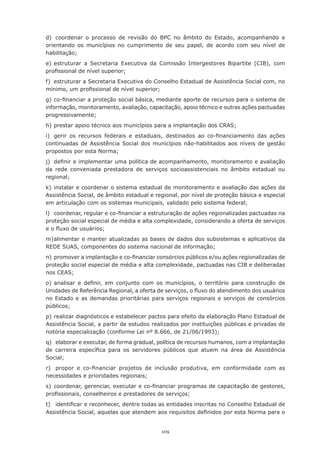 109
d)	 coordenar o processo de revisão do BPC no âmbito do Estado, acompanhando e
orientando os municípios no cumprimento de seu papel, de acordo com seu nível de
habilitação;
e)	estruturar a Secretaria Executiva da Comissão Intergestores Bipartite (CIB), com
profissional de nível superior;
f)	 estruturar a Secretaria Executiva do Conselho Estadual de Assistência Social com, no
mínimo, um profissional de nível superior;
g)	co-financiar a proteção social básica, mediante aporte de recursos para o sistema de
informação, monitoramento, avaliação, capacitação, apoio técnico e outras ações pactuadas
progressivamente;
h)	prestar apoio técnico aos municípios para a implantação dos CRAS;
i)	 gerir os recursos federais e estaduais, destinados ao co-financiamento das ações
continuadas de Assistência Social dos municípios não-habilitados aos níveis de gestão
propostos por esta Norma;
j)	 definir e implementar uma política de acompanhamento, monitoramento e avaliação
da rede conveniada prestadora de serviços socioassistenciais no âmbito estadual ou
regional;
k)	instalar e coordenar o sistema estadual de monitoramento e avaliação das ações da
Assistência Social, de âmbito estadual e regional, por nível de proteção básica e especial
em articulação com os sistemas municipais, validado pelo sistema federal;
l)	 coordenar, regular e co-financiar a estruturação de ações regionalizadas pactuadas na
proteção social especial de média e alta complexidade, considerando a oferta de serviços
e o fluxo de usuários;
m)	
alimentar e manter atualizadas as bases de dados dos subsistemas e aplicativos da
REDE SUAS, componentes do sistema nacional de informação;
n)	promover a implantação e co-financiar consórcios públicos e/ou ações regionalizadas de
proteção social especial de média e alta complexidade, pactuadas nas CIB e deliberadas
nos CEAS;
o)	analisar e definir, em conjunto com os municípios, o território para construção de
Unidades de Referência Regional, a oferta de serviços, o fluxo do atendimento dos usuários
no Estado e as demandas prioritárias para serviços regionais e serviços de consórcios
públicos;
p)	realizar diagnósticos e estabelecer pactos para efeito da elaboração Plano Estadual de
Assistência Social, a partir de estudos realizados por instituições públicas e privadas de
notória especialização (conforme Lei nº 8.666, de 21/06/1993);
q)	 elaborar e executar, de forma gradual, política de recursos humanos, com a implantação
de carreira específica para os servidores públicos que atuem na área de Assistência
Social;
r)	 propor e co-financiar projetos de inclusão produtiva, em conformidade com as
necessidades e prioridades regionais;
s)	 coordenar, gerenciar, executar e co-financiar programas de capacitação de gestores,
profissionais, conselheiros e prestadores de serviços;
t)	 identificar e reconhecer, dentre todas as entidades inscritas no Conselho Estadual de
Assistência Social, aquelas que atendem aos requisitos definidos por esta Norma para o
 