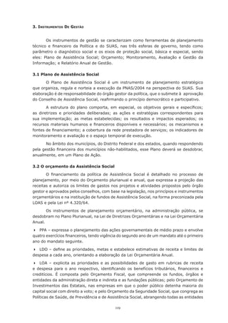 119
3. Instrumentos De Gestão
Os instrumentos de gestão se caracterizam como ferramentas de planejamento
técnico e financeiro da Política e do SUAS, nas três esferas de governo, tendo como
parâmetro o diagnóstico social e os eixos de proteção social, básica e especial, sendo
eles: Plano de Assistência Social; Orçamento; Monitoramento, Avaliação e Gestão da
Informação; e Relatório Anual de Gestão.
3.1 Plano de Assistência Social
O Plano de Assistência Social é um instrumento de planejamento estratégico
que organiza, regula e norteia a execução da PNAS/2004 na perspectiva do SUAS. Sua
elaboração é de responsabilidade do órgão gestor da política, que o submete à  aprovação
do Conselho de Assistência Social, reafirmando o princípio democrático e participativo.
A estrutura do plano comporta, em especial, os objetivos gerais e específicos;
as diretrizes e prioridades deliberadas; as ações e estratégias correspondentes para
sua implementação; as metas estabelecidas; os resultados e impactos esperados; os
recursos materiais humanos e financeiros disponíveis e necessários; os mecanismos e
fontes de financiamento; a cobertura da rede prestadora de serviços; os indicadores de
monitoramento e avaliação e o espaço temporal de execução.
No âmbito dos municípios, do Distrito Federal e dos estados, quando respondendo
pela gestão financeira dos municípios não-habilitados, esse Plano deverá se desdobrar,
anualmente, em um Plano de Ação.
3.2 O orçamento da Assistência Social
O financiamento da política de Assistência Social é detalhado no processo de
planejamento, por meio do Orçamento plurianual e anual, que expressa a projeção das
receitas e autoriza os limites de gastos nos projetos e atividades propostos pelo órgão
gestor e aprovados pelos conselhos, com base na legislação, nos princípios e instrumentos
orçamentários e na instituição de fundos de Assistência Social, na forma preconizada pela
LOAS e pela Lei nº 4.320/64.
Os instrumentos de planejamento orçamentário, na administração pública, se
desdobram no Plano Plurianual, na Lei de Diretrizes Orçamentárias e na Lei Orçamentária
Anual.
	 PPA – expressa o planejamento das ações governamentais de médio prazo e envolve
quatro exercícios financeiros, tendo vigência do segundo ano de um mandato até o primeiro
ano do mandato seguinte.
	 LDO – define as prioridades, metas e estabelece estimativas de receita e limites de
despesa a cada ano, orientando a elaboração da Lei Orçamentária Anual.
	 LOA – explicita as prioridades e as possibilidades de gasto em rubricas de receita
e despesa para o ano respectivo, identificando os benefícios tributários, financeiros e
creditícios. É composta pelo Orçamento Fiscal, que compreende os fundos, órgãos e
entidades da administração direta e indireta e as fundações públicas; pelo Orçamento de
Investimentos das Estatais, nas empresas em que o poder público detenha maioria do
capital social com direito a voto; e pelo Orçamento da Seguridade Social, que congrega as
Políticas de Saúde, de Previdência e de Assistência Social, abrangendo todas as entidades
 