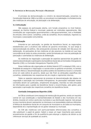 123
4. Instâncias de Articulação, Pactuação e Deliberação
O princípio da democratização e a diretriz da descentralização, presentes na
Constituição Federal de 1988 e na LOAS, se concretizam na implantação e no fortalecimento
das instâncias de articulação, de pactuação e de deliberação.
4.1 Articulação
São espaços de participação aberta, com função propositiva no nível federal,
estadual, do Distrito Federal e municipal, podendo ser instituídos regionalmente. São
constituídos por organizações governamentais e não-governamentais, com a finalidade
de articular, entre outros: conselhos; união de conselhos; fóruns estaduais, regionais ou
municipais e associações comunitárias.
4.2 Pactuação
Entende-se por pactuação, na gestão da Assistência Social, as negociações
estabelecidas com a anuência das esferas de governo envolvidas, no que tange à
operacionalização da política, não pressupondo processo de votação nem tão-pouco de
deliberação. As pactuações de tais instâncias só são possíveis na medida em que haja
concordância de todos os entes envolvidos, sendo formalizada por meio de publicação da
pactuação e submetidas às instâncias de deliberação.
As instâncias de negociação e pactuação de aspectos operacionais da gestão do
sistema descentralizado e participativo da Assistência Social são as Comissões Intergestores
Bipartite (CIB) e a Comissão Intergestores Tripartite (CIT).
Essas instâncias são organizadas em âmbito federal (CIT) e estadual (CIB), com a
finalidade de assegurar a negociação e o acordo entre os gestores envolvidos, no sentido
de tornar efetiva a descentralização da política pública de Assistência Social e o comando
único em cada esfera de governo, desde que não firam as atribuições específicas dos
conselhos, estabelecidas nas respectivas leis de criação e regimentos internos.
Todos os aspectos operacionais do processo de descentralização são objetos de
negociação e pactuação nas Comissões Intergestores. As pactuações realizadas nessas
comissões devem ser publicadas, amplamente divulgadas, inseridas na rede articulada
de informações para a gestão da Assistência Social e encaminhadas, pelo gestor, para
apreciação e aprovação dos respectivos conselhos de Assistência Social.
Comissão Intergestores Bipartite (CIB)
As CIB se constituem como espaços de interlocução de gestores, sendo um requisito
central em sua constituição a representatividade do Estado e dos municípios em seu
âmbito, levando em conta o porte dos municípios e sua distribuição regional. Isto porque
os seus membros devem representar os interesses e as necessidades coletivos referentes
à Política de Assistência Social de um conjunto de municípios ou de todos os municípios,
dependendo de a representação ser do gestor estadual ou municipal.
As CIB são instâncias com particularidades diferenciadas dos conselhos e
não substituem o papel do gestor. Cabem a essas um lugar importante para pactuar
procedimentos de gestão a fim de qualificá-la para alcançar o objetivo de ofertar ou de
referenciar serviços de qualidade ao usuário.
 