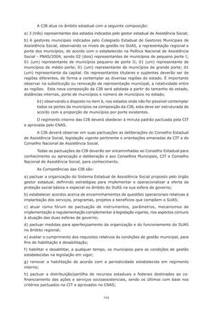 124
A CIB atua no âmbito estadual com a seguinte composição:
a) 3 (três) representantes dos estados indicados pelo gestor estadual de Assistência Social;
b) 6 gestores municipais indicados pelo Colegiado Estadual de Gestores Municipais de
Assistência Social, observando os níveis de gestão no SUAS, a representação regional e
porte dos municípios, de acordo com o estabelecido na Política Nacional de Assistência
Social - PNAS/2004, sendo 02 (dois) representantes de municípios de pequeno porte I;
01 (um) representante de municípios pequeno de porte II; 01 (um) representante de
municípios de médio porte; 01 (um) representante de municípios de grande porte; 01
(um) representante da capital. Os representantes titulares e suplentes deverão ser de
regiões diferentes, de forma a contemplar as diversas regiões do estado. É importante
observar na substituição ou renovação da representação municipal, a rotatividade entre
as regiões.  Esta nova composição da CIB será adotada a partir do tamanho do estado,
distâncias internas, porte de municípios e número de municípios no estado;
b1) observando o disposto no item b, nos estados onde não for possível contemplar
todos os portes de municípios na composição da CIB, esta deve ser estruturada de
acordo com a proporção de municípios por porte existentes.
O regimento interno das CIB deverá obedecer à minuta padrão pactuada pela CIT
e aprovada pelo CNAS.
A CIB deverá observar em suas pactuações as deliberações do Conselho Estadual
de Assistência Social, legislação vigente pertinente e orientações emanadas da CIT e do
Conselho Nacional de Assistência Social.
Todas as pactuações da CIB deverão ser encaminhadas ao Conselho Estadual para
conhecimento ou apreciação e deliberação e aos Conselhos Municipais, CIT e Conselho
Nacional de Assistência Social, para conhecimento.
As Competências das CIB são:
a) pactuar a organização do Sistema Estadual de Assistência Social proposto pelo órgão
gestor estadual, definindo estratégias para implementar e operacionalizar a oferta da
proteção social básica e especial no âmbito do SUAS na sua esfera de governo;
b) estabelecer acordos acerca de encaminhamentos de questões operacionais relativas à
implantação dos serviços, programas, projetos e benefícios que compõem o SUAS;
c) atuar como fórum de pactuação de instrumentos, parâmetros, mecanismos de
implementação e regulamentação complementar à legislação vigente, nos aspectos comuns
à atuação das duas esferas de governo;
d) pactuar medidas para aperfeiçoamento da organização e do funcionamento do SUAS
no âmbito regional;
e) avaliar o cumprimento dos requisitos relativos às condições de gestão municipal, para
fins de habilitação e desabilitação;
f) habilitar e desabilitar, a qualquer tempo, os municípios para as condições de gestão
estabelecidas na legislação em vigor;
g) renovar a habilitação de acordo com a periodicidade estabelecida em regimento
interno;
h) pactuar a distribuição/partilha de recursos estaduais e federais destinados ao co-
financiamento das ações e serviços socioassistenciais, sendo os últimos com base nos
critérios pactuados na CIT e aprovados no CNAS;
 